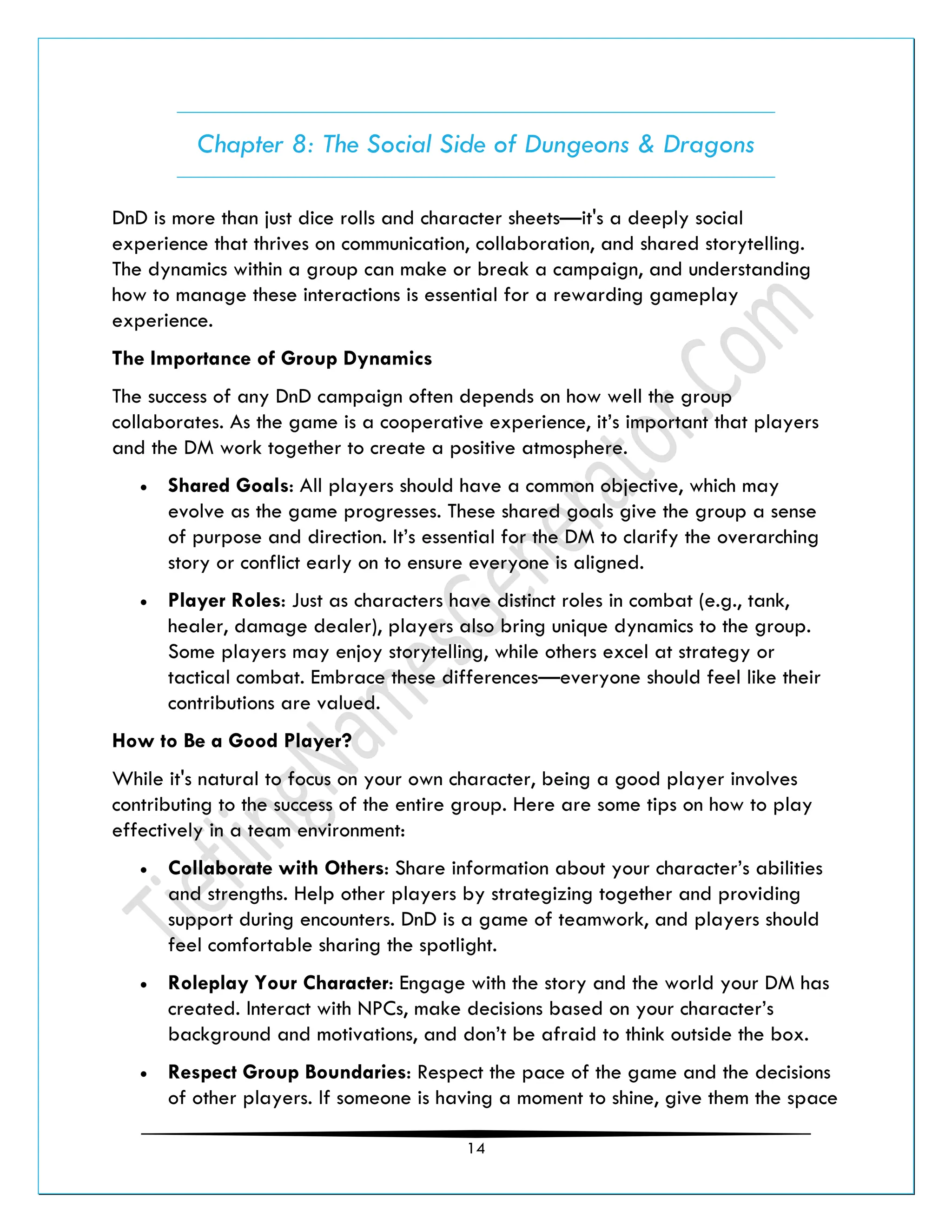 14
Chapter 8: The Social Side of Dungeons & Dragons
DnD is more than just dice rolls and character sheets—it's a deeply social
experience that thrives on communication, collaboration, and shared storytelling.
The dynamics within a group can make or break a campaign, and understanding
how to manage these interactions is essential for a rewarding gameplay
experience.
The Importance of Group Dynamics
The success of any DnD campaign often depends on how well the group
collaborates. As the game is a cooperative experience, it’s important that players
and the DM work together to create a positive atmosphere.
• Shared Goals: All players should have a common objective, which may
evolve as the game progresses. These shared goals give the group a sense
of purpose and direction. It’s essential for the DM to clarify the overarching
story or conflict early on to ensure everyone is aligned.
• Player Roles: Just as characters have distinct roles in combat (e.g., tank,
healer, damage dealer), players also bring unique dynamics to the group.
Some players may enjoy storytelling, while others excel at strategy or
tactical combat. Embrace these differences—everyone should feel like their
contributions are valued.
How to Be a Good Player?
While it's natural to focus on your own character, being a good player involves
contributing to the success of the entire group. Here are some tips on how to play
effectively in a team environment:
• Collaborate with Others: Share information about your character’s abilities
and strengths. Help other players by strategizing together and providing
support during encounters. DnD is a game of teamwork, and players should
feel comfortable sharing the spotlight.
• Roleplay Your Character: Engage with the story and the world your DM has
created. Interact with NPCs, make decisions based on your character’s
background and motivations, and don’t be afraid to think outside the box.
• Respect Group Boundaries: Respect the pace of the game and the decisions
of other players. If someone is having a moment to shine, give them the space
 
