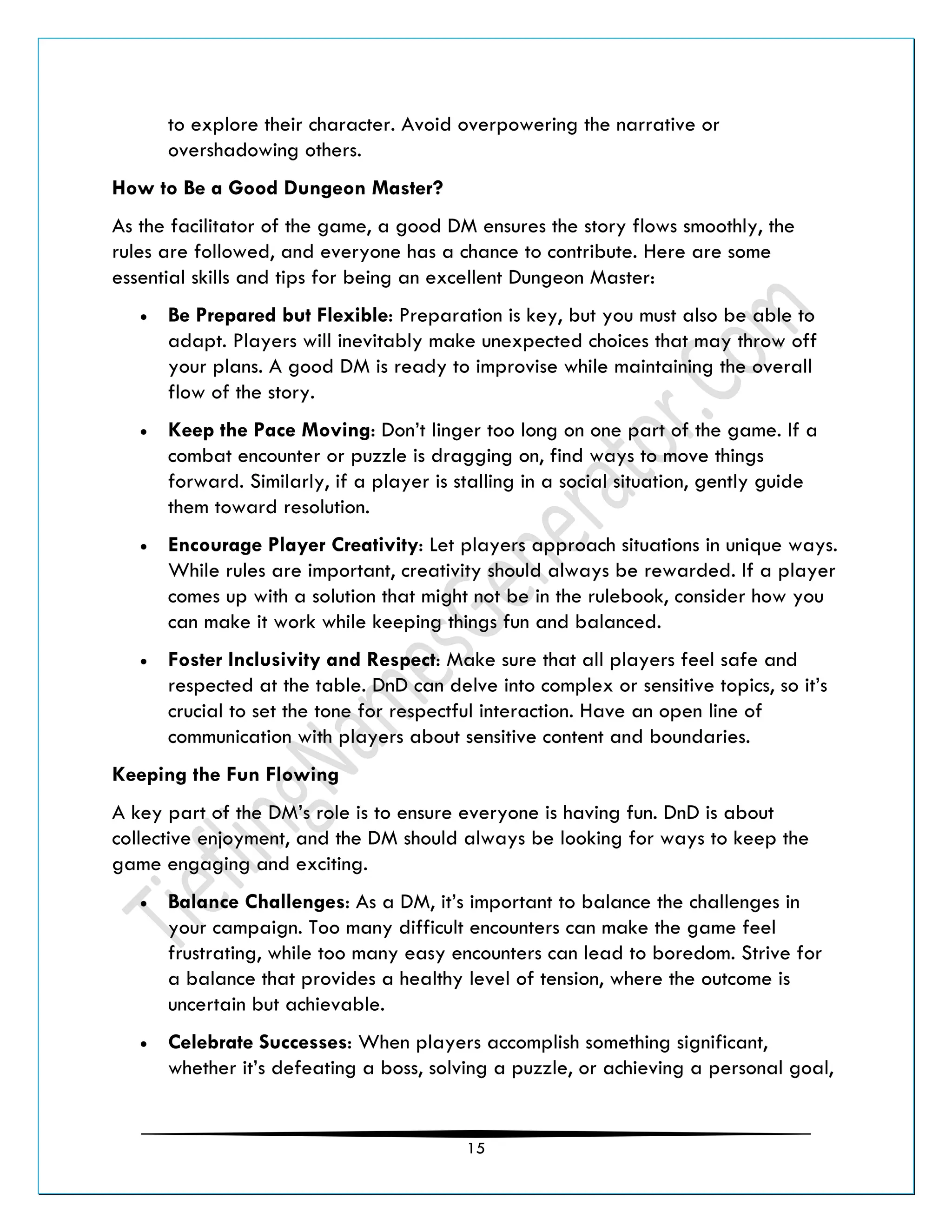 15
to explore their character. Avoid overpowering the narrative or
overshadowing others.
How to Be a Good Dungeon Master?
As the facilitator of the game, a good DM ensures the story flows smoothly, the
rules are followed, and everyone has a chance to contribute. Here are some
essential skills and tips for being an excellent Dungeon Master:
• Be Prepared but Flexible: Preparation is key, but you must also be able to
adapt. Players will inevitably make unexpected choices that may throw off
your plans. A good DM is ready to improvise while maintaining the overall
flow of the story.
• Keep the Pace Moving: Don’t linger too long on one part of the game. If a
combat encounter or puzzle is dragging on, find ways to move things
forward. Similarly, if a player is stalling in a social situation, gently guide
them toward resolution.
• Encourage Player Creativity: Let players approach situations in unique ways.
While rules are important, creativity should always be rewarded. If a player
comes up with a solution that might not be in the rulebook, consider how you
can make it work while keeping things fun and balanced.
• Foster Inclusivity and Respect: Make sure that all players feel safe and
respected at the table. DnD can delve into complex or sensitive topics, so it’s
crucial to set the tone for respectful interaction. Have an open line of
communication with players about sensitive content and boundaries.
Keeping the Fun Flowing
A key part of the DM’s role is to ensure everyone is having fun. DnD is about
collective enjoyment, and the DM should always be looking for ways to keep the
game engaging and exciting.
• Balance Challenges: As a DM, it’s important to balance the challenges in
your campaign. Too many difficult encounters can make the game feel
frustrating, while too many easy encounters can lead to boredom. Strive for
a balance that provides a healthy level of tension, where the outcome is
uncertain but achievable.
• Celebrate Successes: When players accomplish something significant,
whether it’s defeating a boss, solving a puzzle, or achieving a personal goal,
 