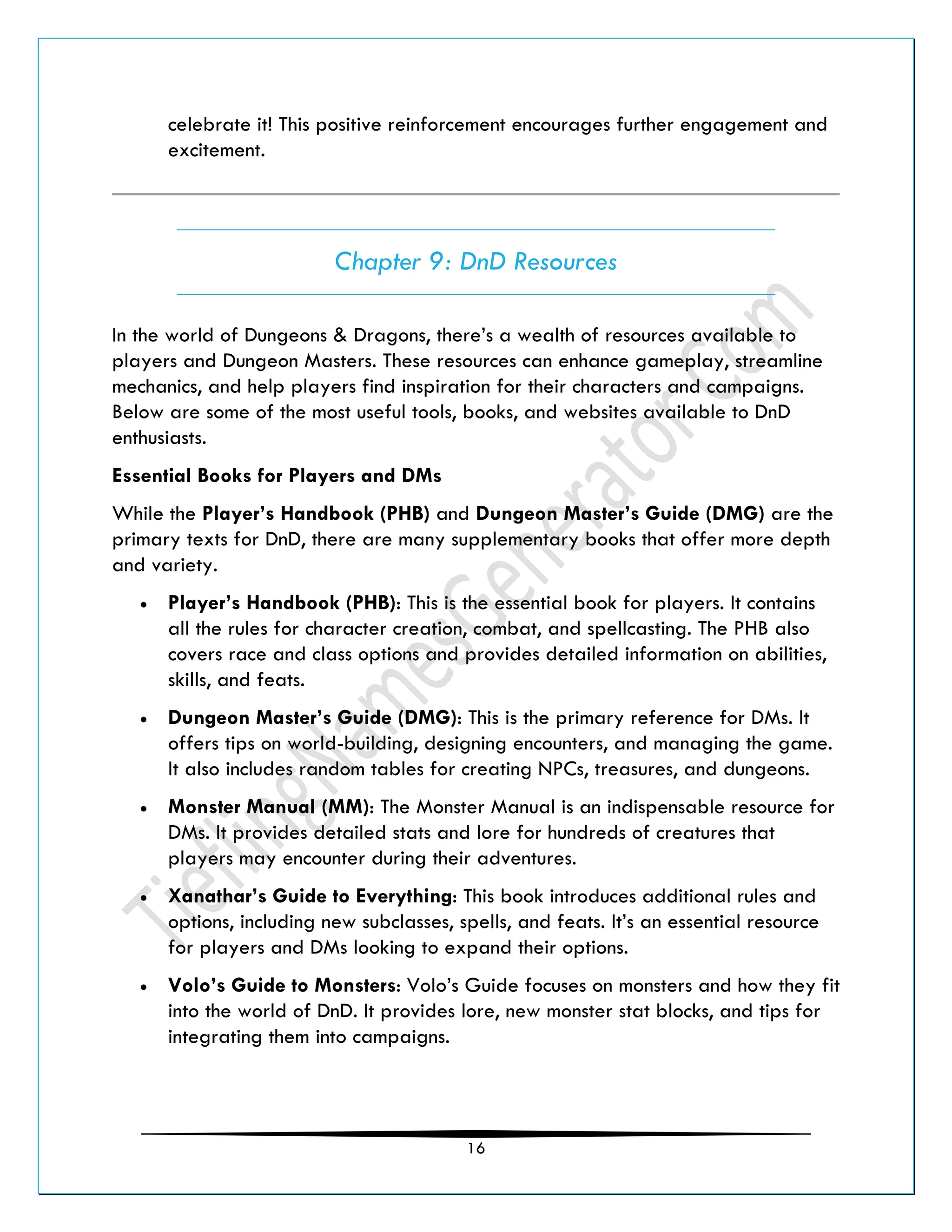 16
celebrate it! This positive reinforcement encourages further engagement and
excitement.
Chapter 9: DnD Resources
In the world of Dungeons & Dragons, there’s a wealth of resources available to
players and Dungeon Masters. These resources can enhance gameplay, streamline
mechanics, and help players find inspiration for their characters and campaigns.
Below are some of the most useful tools, books, and websites available to DnD
enthusiasts.
Essential Books for Players and DMs
While the Player’s Handbook (PHB) and Dungeon Master’s Guide (DMG) are the
primary texts for DnD, there are many supplementary books that offer more depth
and variety.
• Player’s Handbook (PHB): This is the essential book for players. It contains
all the rules for character creation, combat, and spellcasting. The PHB also
covers race and class options and provides detailed information on abilities,
skills, and feats.
• Dungeon Master’s Guide (DMG): This is the primary reference for DMs. It
offers tips on world-building, designing encounters, and managing the game.
It also includes random tables for creating NPCs, treasures, and dungeons.
• Monster Manual (MM): The Monster Manual is an indispensable resource for
DMs. It provides detailed stats and lore for hundreds of creatures that
players may encounter during their adventures.
• Xanathar’s Guide to Everything: This book introduces additional rules and
options, including new subclasses, spells, and feats. It’s an essential resource
for players and DMs looking to expand their options.
• Volo’s Guide to Monsters: Volo’s Guide focuses on monsters and how they fit
into the world of DnD. It provides lore, new monster stat blocks, and tips for
integrating them into campaigns.
 
