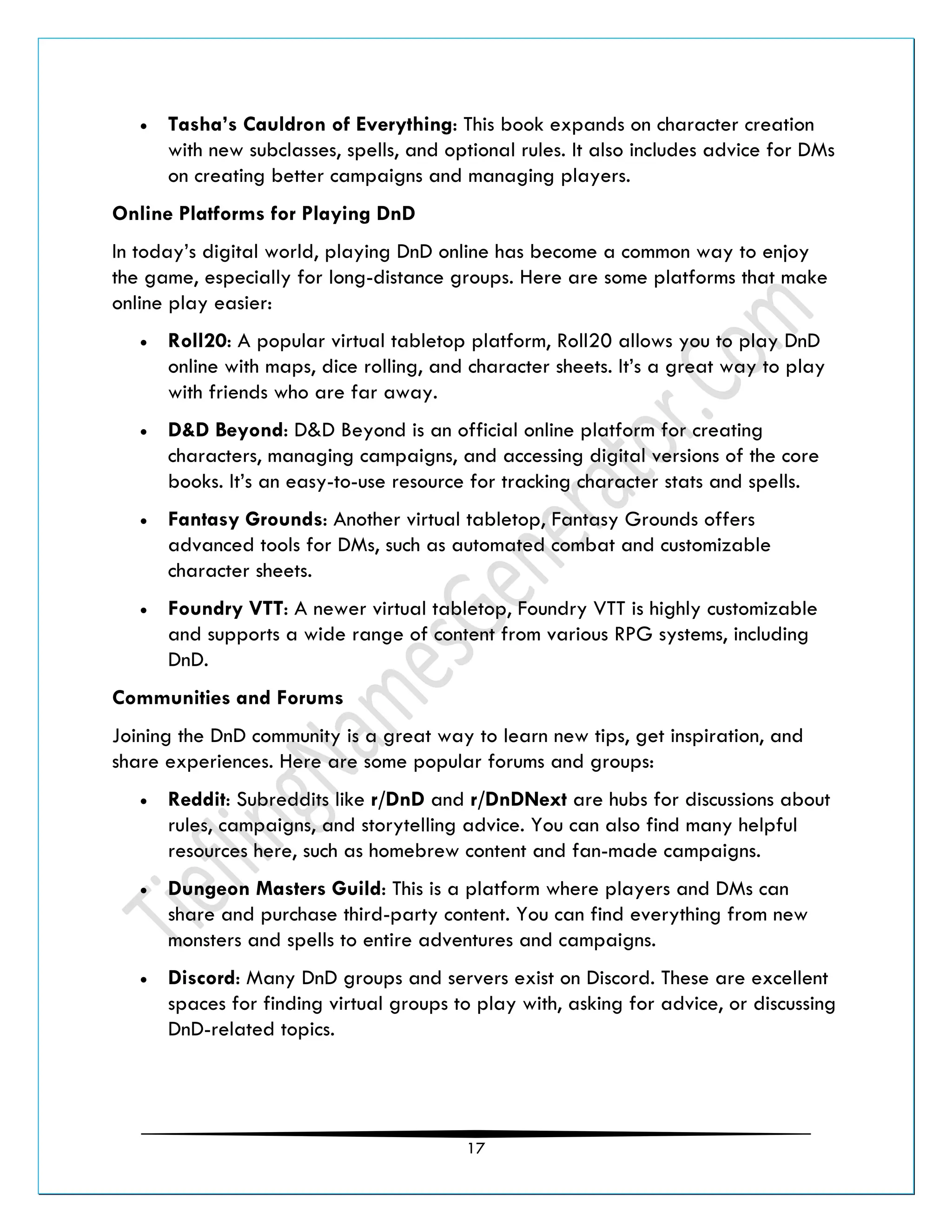 17
• Tasha’s Cauldron of Everything: This book expands on character creation
with new subclasses, spells, and optional rules. It also includes advice for DMs
on creating better campaigns and managing players.
Online Platforms for Playing DnD
In today’s digital world, playing DnD online has become a common way to enjoy
the game, especially for long-distance groups. Here are some platforms that make
online play easier:
• Roll20: A popular virtual tabletop platform, Roll20 allows you to play DnD
online with maps, dice rolling, and character sheets. It’s a great way to play
with friends who are far away.
• D&D Beyond: D&D Beyond is an official online platform for creating
characters, managing campaigns, and accessing digital versions of the core
books. It’s an easy-to-use resource for tracking character stats and spells.
• Fantasy Grounds: Another virtual tabletop, Fantasy Grounds offers
advanced tools for DMs, such as automated combat and customizable
character sheets.
• Foundry VTT: A newer virtual tabletop, Foundry VTT is highly customizable
and supports a wide range of content from various RPG systems, including
DnD.
Communities and Forums
Joining the DnD community is a great way to learn new tips, get inspiration, and
share experiences. Here are some popular forums and groups:
• Reddit: Subreddits like r/DnD and r/DnDNext are hubs for discussions about
rules, campaigns, and storytelling advice. You can also find many helpful
resources here, such as homebrew content and fan-made campaigns.
• Dungeon Masters Guild: This is a platform where players and DMs can
share and purchase third-party content. You can find everything from new
monsters and spells to entire adventures and campaigns.
• Discord: Many DnD groups and servers exist on Discord. These are excellent
spaces for finding virtual groups to play with, asking for advice, or discussing
DnD-related topics.
 