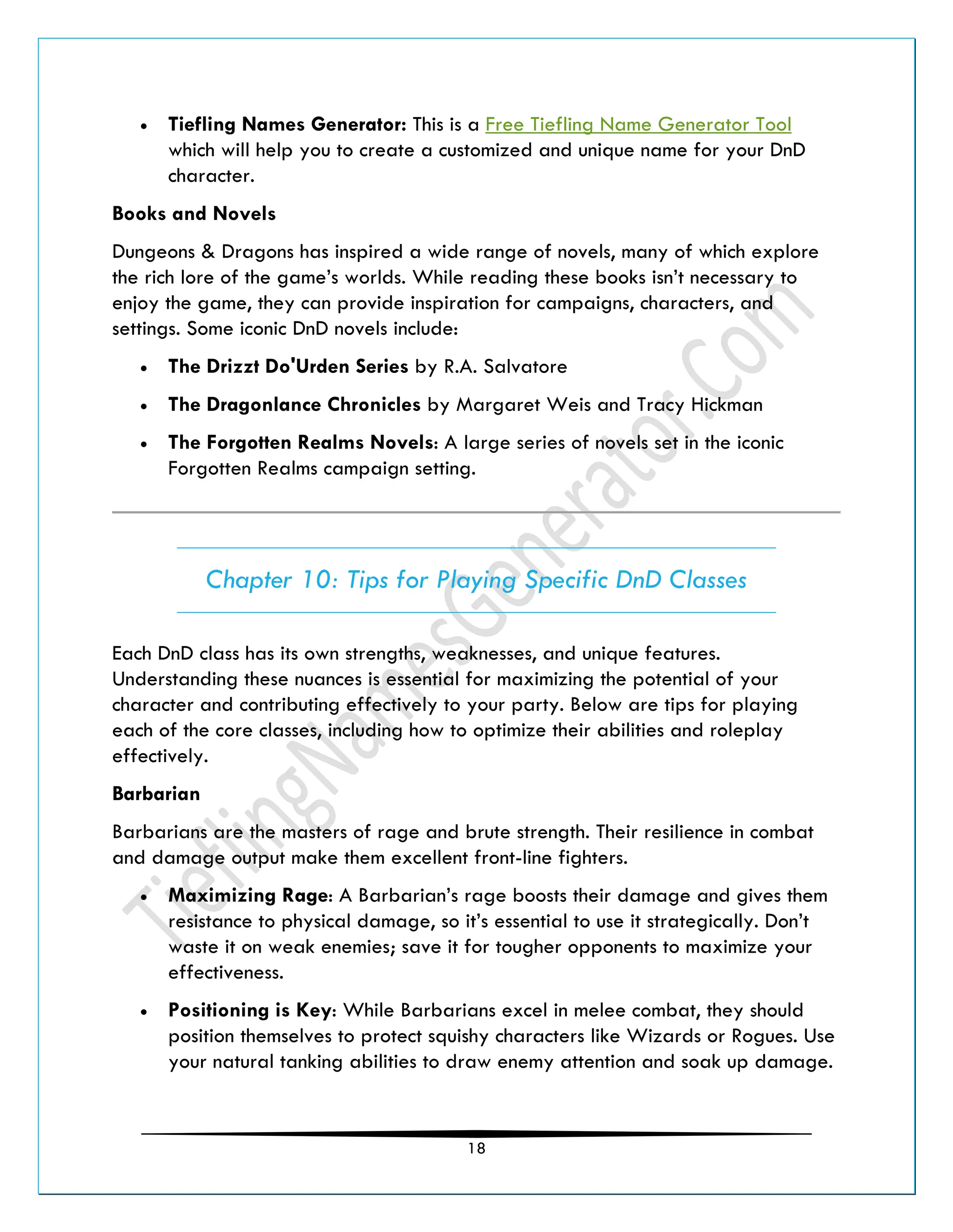 18
• Tiefling Names Generator: This is a Free Tiefling Name Generator Tool
which will help you to create a customized and unique name for your DnD
character.
Books and Novels
Dungeons & Dragons has inspired a wide range of novels, many of which explore
the rich lore of the game’s worlds. While reading these books isn’t necessary to
enjoy the game, they can provide inspiration for campaigns, characters, and
settings. Some iconic DnD novels include:
• The Drizzt Do'Urden Series by R.A. Salvatore
• The Dragonlance Chronicles by Margaret Weis and Tracy Hickman
• The Forgotten Realms Novels: A large series of novels set in the iconic
Forgotten Realms campaign setting.
Chapter 10: Tips for Playing Specific DnD Classes
Each DnD class has its own strengths, weaknesses, and unique features.
Understanding these nuances is essential for maximizing the potential of your
character and contributing effectively to your party. Below are tips for playing
each of the core classes, including how to optimize their abilities and roleplay
effectively.
Barbarian
Barbarians are the masters of rage and brute strength. Their resilience in combat
and damage output make them excellent front-line fighters.
• Maximizing Rage: A Barbarian’s rage boosts their damage and gives them
resistance to physical damage, so it’s essential to use it strategically. Don’t
waste it on weak enemies; save it for tougher opponents to maximize your
effectiveness.
• Positioning is Key: While Barbarians excel in melee combat, they should
position themselves to protect squishy characters like Wizards or Rogues. Use
your natural tanking abilities to draw enemy attention and soak up damage.
 