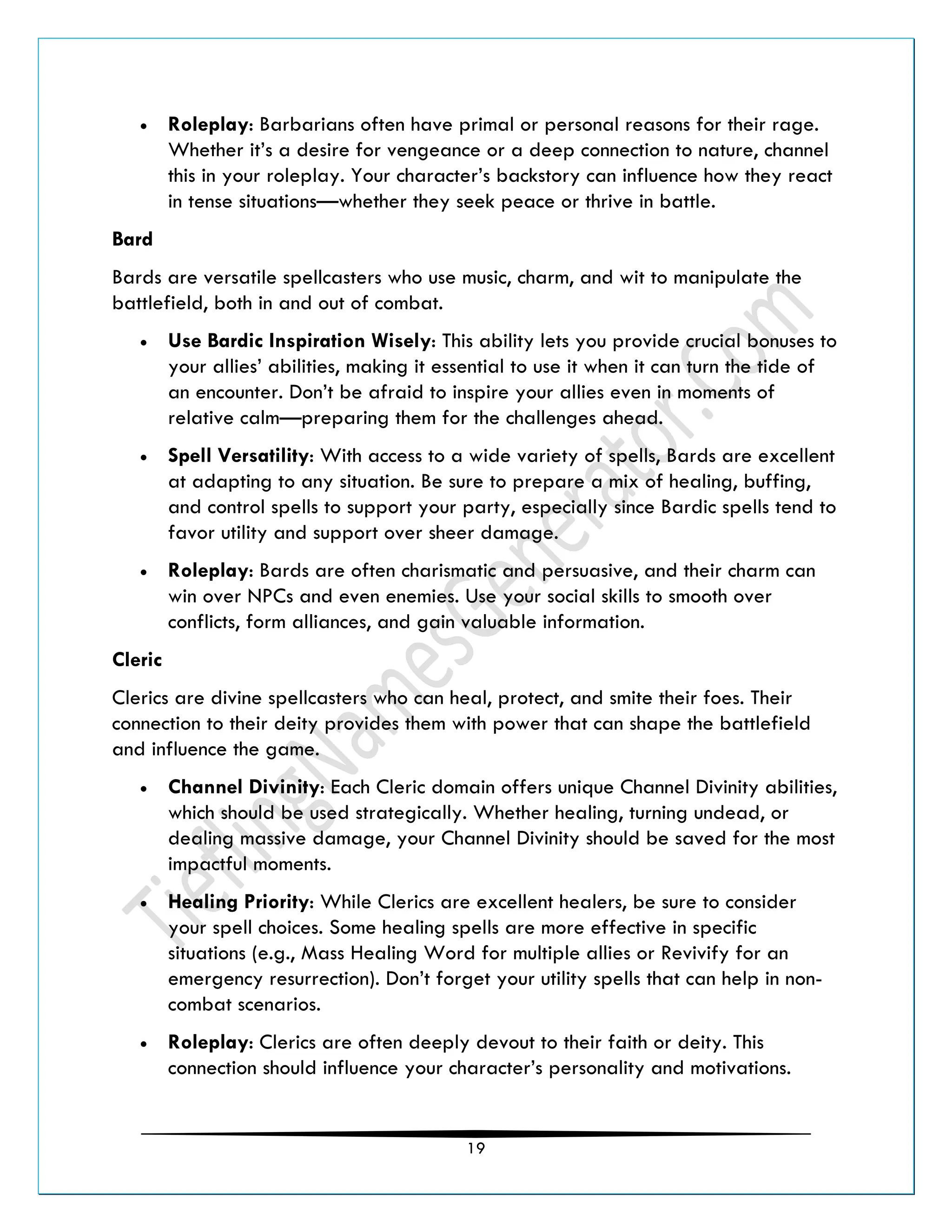 19
• Roleplay: Barbarians often have primal or personal reasons for their rage.
Whether it’s a desire for vengeance or a deep connection to nature, channel
this in your roleplay. Your character’s backstory can influence how they react
in tense situations—whether they seek peace or thrive in battle.
Bard
Bards are versatile spellcasters who use music, charm, and wit to manipulate the
battlefield, both in and out of combat.
• Use Bardic Inspiration Wisely: This ability lets you provide crucial bonuses to
your allies’ abilities, making it essential to use it when it can turn the tide of
an encounter. Don’t be afraid to inspire your allies even in moments of
relative calm—preparing them for the challenges ahead.
• Spell Versatility: With access to a wide variety of spells, Bards are excellent
at adapting to any situation. Be sure to prepare a mix of healing, buffing,
and control spells to support your party, especially since Bardic spells tend to
favor utility and support over sheer damage.
• Roleplay: Bards are often charismatic and persuasive, and their charm can
win over NPCs and even enemies. Use your social skills to smooth over
conflicts, form alliances, and gain valuable information.
Cleric
Clerics are divine spellcasters who can heal, protect, and smite their foes. Their
connection to their deity provides them with power that can shape the battlefield
and influence the game.
• Channel Divinity: Each Cleric domain offers unique Channel Divinity abilities,
which should be used strategically. Whether healing, turning undead, or
dealing massive damage, your Channel Divinity should be saved for the most
impactful moments.
• Healing Priority: While Clerics are excellent healers, be sure to consider
your spell choices. Some healing spells are more effective in specific
situations (e.g., Mass Healing Word for multiple allies or Revivify for an
emergency resurrection). Don’t forget your utility spells that can help in non-
combat scenarios.
• Roleplay: Clerics are often deeply devout to their faith or deity. This
connection should influence your character’s personality and motivations.
 