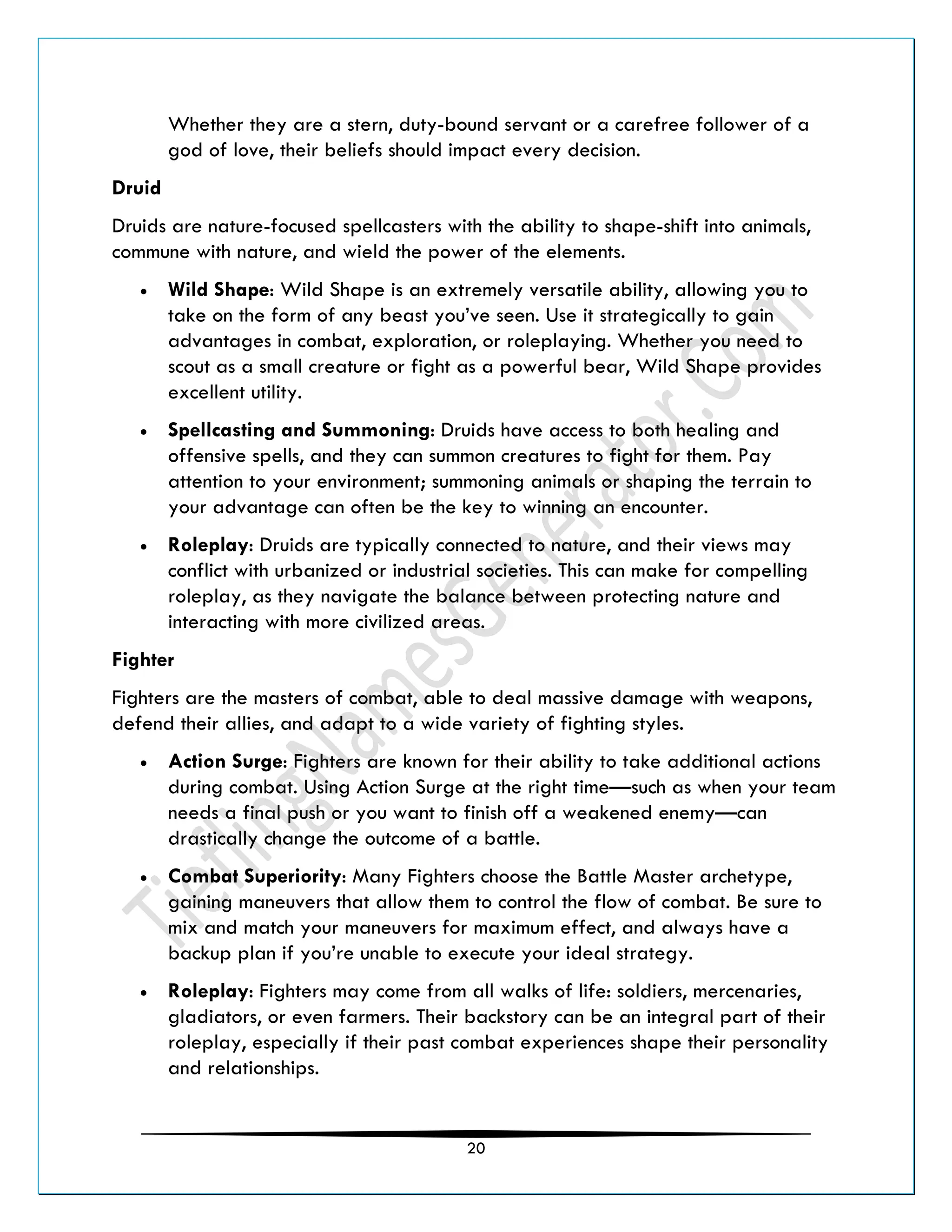 20
Whether they are a stern, duty-bound servant or a carefree follower of a
god of love, their beliefs should impact every decision.
Druid
Druids are nature-focused spellcasters with the ability to shape-shift into animals,
commune with nature, and wield the power of the elements.
• Wild Shape: Wild Shape is an extremely versatile ability, allowing you to
take on the form of any beast you’ve seen. Use it strategically to gain
advantages in combat, exploration, or roleplaying. Whether you need to
scout as a small creature or fight as a powerful bear, Wild Shape provides
excellent utility.
• Spellcasting and Summoning: Druids have access to both healing and
offensive spells, and they can summon creatures to fight for them. Pay
attention to your environment; summoning animals or shaping the terrain to
your advantage can often be the key to winning an encounter.
• Roleplay: Druids are typically connected to nature, and their views may
conflict with urbanized or industrial societies. This can make for compelling
roleplay, as they navigate the balance between protecting nature and
interacting with more civilized areas.
Fighter
Fighters are the masters of combat, able to deal massive damage with weapons,
defend their allies, and adapt to a wide variety of fighting styles.
• Action Surge: Fighters are known for their ability to take additional actions
during combat. Using Action Surge at the right time—such as when your team
needs a final push or you want to finish off a weakened enemy—can
drastically change the outcome of a battle.
• Combat Superiority: Many Fighters choose the Battle Master archetype,
gaining maneuvers that allow them to control the flow of combat. Be sure to
mix and match your maneuvers for maximum effect, and always have a
backup plan if you’re unable to execute your ideal strategy.
• Roleplay: Fighters may come from all walks of life: soldiers, mercenaries,
gladiators, or even farmers. Their backstory can be an integral part of their
roleplay, especially if their past combat experiences shape their personality
and relationships.
 