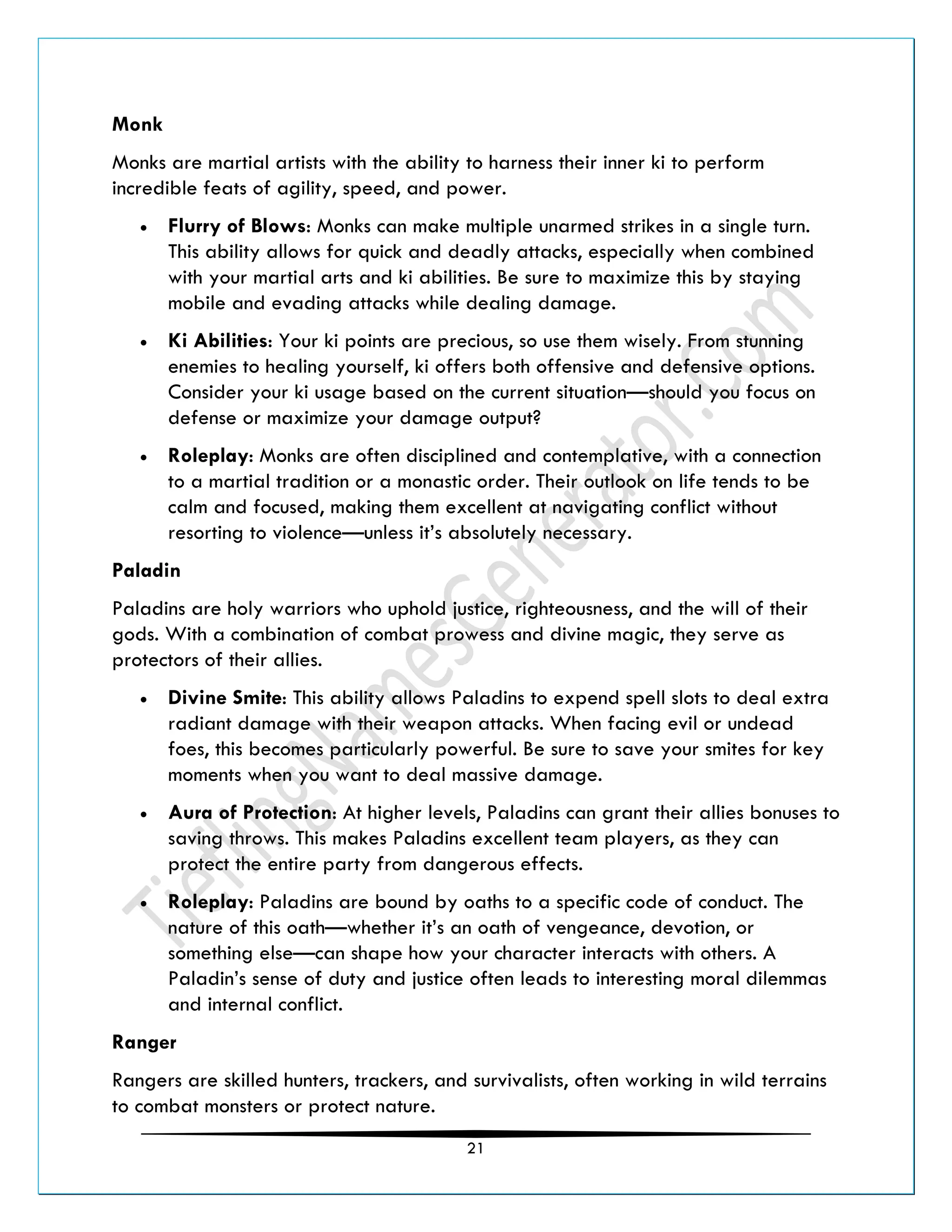 21
Monk
Monks are martial artists with the ability to harness their inner ki to perform
incredible feats of agility, speed, and power.
• Flurry of Blows: Monks can make multiple unarmed strikes in a single turn.
This ability allows for quick and deadly attacks, especially when combined
with your martial arts and ki abilities. Be sure to maximize this by staying
mobile and evading attacks while dealing damage.
• Ki Abilities: Your ki points are precious, so use them wisely. From stunning
enemies to healing yourself, ki offers both offensive and defensive options.
Consider your ki usage based on the current situation—should you focus on
defense or maximize your damage output?
• Roleplay: Monks are often disciplined and contemplative, with a connection
to a martial tradition or a monastic order. Their outlook on life tends to be
calm and focused, making them excellent at navigating conflict without
resorting to violence—unless it’s absolutely necessary.
Paladin
Paladins are holy warriors who uphold justice, righteousness, and the will of their
gods. With a combination of combat prowess and divine magic, they serve as
protectors of their allies.
• Divine Smite: This ability allows Paladins to expend spell slots to deal extra
radiant damage with their weapon attacks. When facing evil or undead
foes, this becomes particularly powerful. Be sure to save your smites for key
moments when you want to deal massive damage.
• Aura of Protection: At higher levels, Paladins can grant their allies bonuses to
saving throws. This makes Paladins excellent team players, as they can
protect the entire party from dangerous effects.
• Roleplay: Paladins are bound by oaths to a specific code of conduct. The
nature of this oath—whether it’s an oath of vengeance, devotion, or
something else—can shape how your character interacts with others. A
Paladin’s sense of duty and justice often leads to interesting moral dilemmas
and internal conflict.
Ranger
Rangers are skilled hunters, trackers, and survivalists, often working in wild terrains
to combat monsters or protect nature.
 