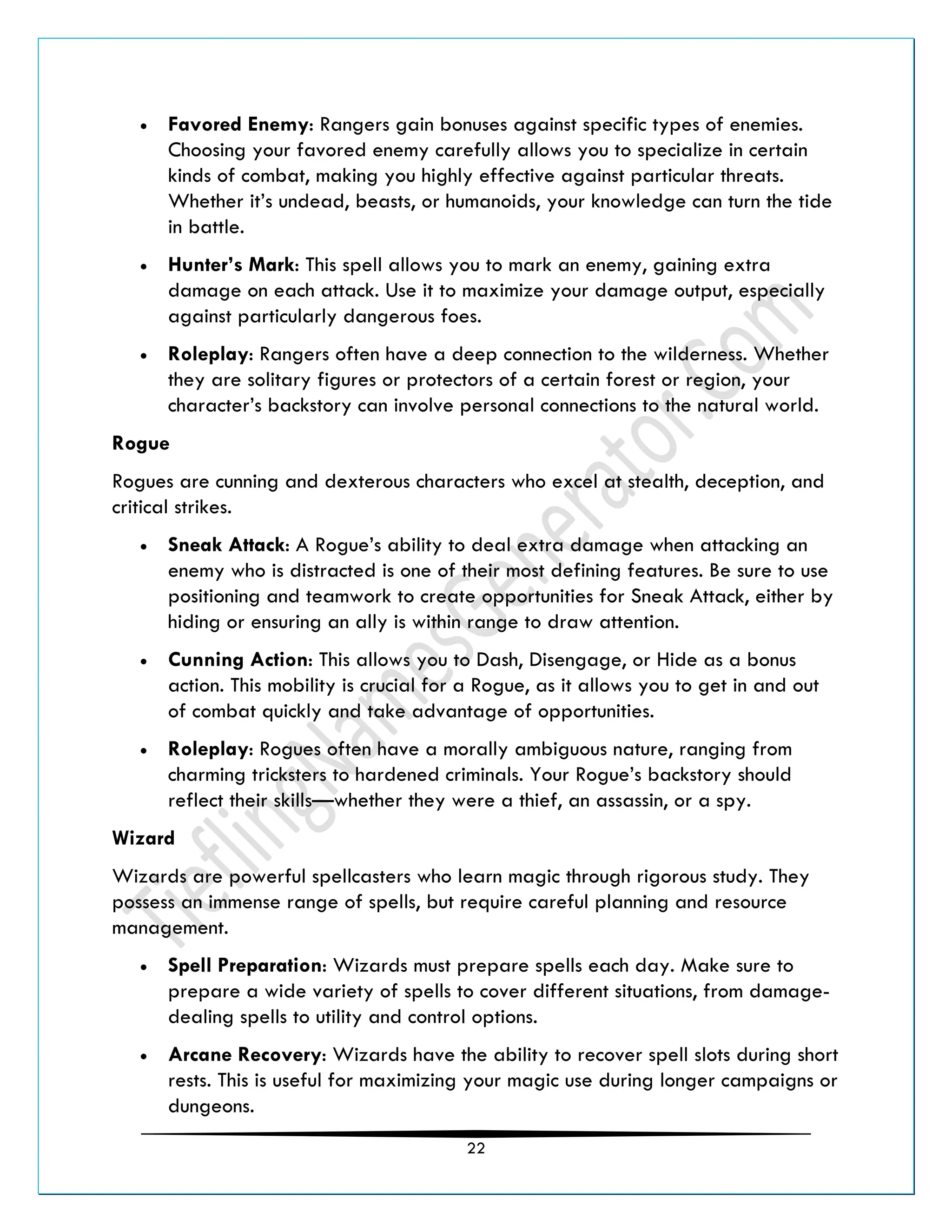 22
• Favored Enemy: Rangers gain bonuses against specific types of enemies.
Choosing your favored enemy carefully allows you to specialize in certain
kinds of combat, making you highly effective against particular threats.
Whether it’s undead, beasts, or humanoids, your knowledge can turn the tide
in battle.
• Hunter’s Mark: This spell allows you to mark an enemy, gaining extra
damage on each attack. Use it to maximize your damage output, especially
against particularly dangerous foes.
• Roleplay: Rangers often have a deep connection to the wilderness. Whether
they are solitary figures or protectors of a certain forest or region, your
character’s backstory can involve personal connections to the natural world.
Rogue
Rogues are cunning and dexterous characters who excel at stealth, deception, and
critical strikes.
• Sneak Attack: A Rogue’s ability to deal extra damage when attacking an
enemy who is distracted is one of their most defining features. Be sure to use
positioning and teamwork to create opportunities for Sneak Attack, either by
hiding or ensuring an ally is within range to draw attention.
• Cunning Action: This allows you to Dash, Disengage, or Hide as a bonus
action. This mobility is crucial for a Rogue, as it allows you to get in and out
of combat quickly and take advantage of opportunities.
• Roleplay: Rogues often have a morally ambiguous nature, ranging from
charming tricksters to hardened criminals. Your Rogue’s backstory should
reflect their skills—whether they were a thief, an assassin, or a spy.
Wizard
Wizards are powerful spellcasters who learn magic through rigorous study. They
possess an immense range of spells, but require careful planning and resource
management.
• Spell Preparation: Wizards must prepare spells each day. Make sure to
prepare a wide variety of spells to cover different situations, from damage-
dealing spells to utility and control options.
• Arcane Recovery: Wizards have the ability to recover spell slots during short
rests. This is useful for maximizing your magic use during longer campaigns or
dungeons.
 