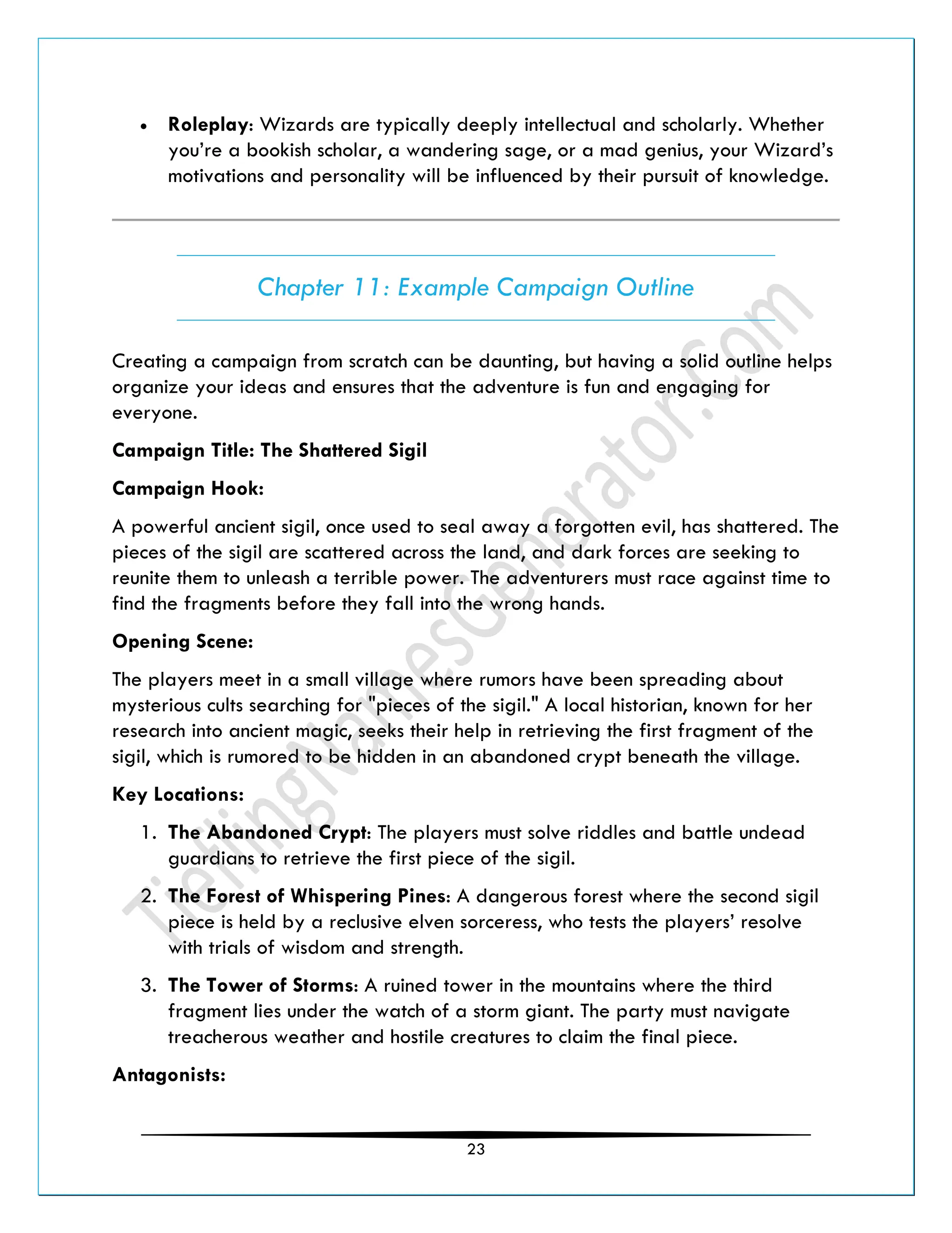 23
• Roleplay: Wizards are typically deeply intellectual and scholarly. Whether
you’re a bookish scholar, a wandering sage, or a mad genius, your Wizard’s
motivations and personality will be influenced by their pursuit of knowledge.
Chapter 11: Example Campaign Outline
Creating a campaign from scratch can be daunting, but having a solid outline helps
organize your ideas and ensures that the adventure is fun and engaging for
everyone.
Campaign Title: The Shattered Sigil
Campaign Hook:
A powerful ancient sigil, once used to seal away a forgotten evil, has shattered. The
pieces of the sigil are scattered across the land, and dark forces are seeking to
reunite them to unleash a terrible power. The adventurers must race against time to
find the fragments before they fall into the wrong hands.
Opening Scene:
The players meet in a small village where rumors have been spreading about
mysterious cults searching for "pieces of the sigil." A local historian, known for her
research into ancient magic, seeks their help in retrieving the first fragment of the
sigil, which is rumored to be hidden in an abandoned crypt beneath the village.
Key Locations:
1. The Abandoned Crypt: The players must solve riddles and battle undead
guardians to retrieve the first piece of the sigil.
2. The Forest of Whispering Pines: A dangerous forest where the second sigil
piece is held by a reclusive elven sorceress, who tests the players’ resolve
with trials of wisdom and strength.
3. The Tower of Storms: A ruined tower in the mountains where the third
fragment lies under the watch of a storm giant. The party must navigate
treacherous weather and hostile creatures to claim the final piece.
Antagonists:
 