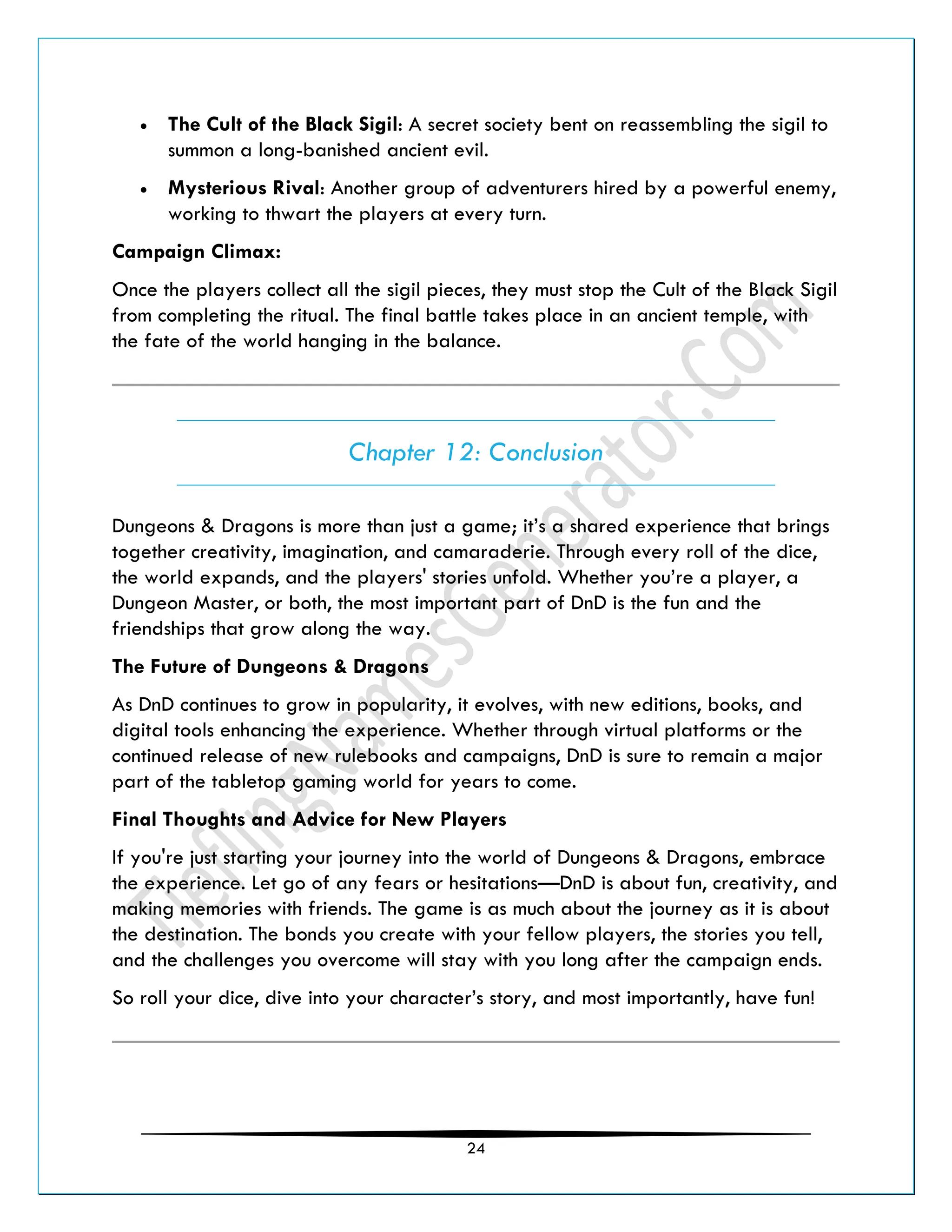 24
• The Cult of the Black Sigil: A secret society bent on reassembling the sigil to
summon a long-banished ancient evil.
• Mysterious Rival: Another group of adventurers hired by a powerful enemy,
working to thwart the players at every turn.
Campaign Climax:
Once the players collect all the sigil pieces, they must stop the Cult of the Black Sigil
from completing the ritual. The final battle takes place in an ancient temple, with
the fate of the world hanging in the balance.
Chapter 12: Conclusion
Dungeons & Dragons is more than just a game; it’s a shared experience that brings
together creativity, imagination, and camaraderie. Through every roll of the dice,
the world expands, and the players' stories unfold. Whether you’re a player, a
Dungeon Master, or both, the most important part of DnD is the fun and the
friendships that grow along the way.
The Future of Dungeons & Dragons
As DnD continues to grow in popularity, it evolves, with new editions, books, and
digital tools enhancing the experience. Whether through virtual platforms or the
continued release of new rulebooks and campaigns, DnD is sure to remain a major
part of the tabletop gaming world for years to come.
Final Thoughts and Advice for New Players
If you're just starting your journey into the world of Dungeons & Dragons, embrace
the experience. Let go of any fears or hesitations—DnD is about fun, creativity, and
making memories with friends. The game is as much about the journey as it is about
the destination. The bonds you create with your fellow players, the stories you tell,
and the challenges you overcome will stay with you long after the campaign ends.
So roll your dice, dive into your character’s story, and most importantly, have fun!
 