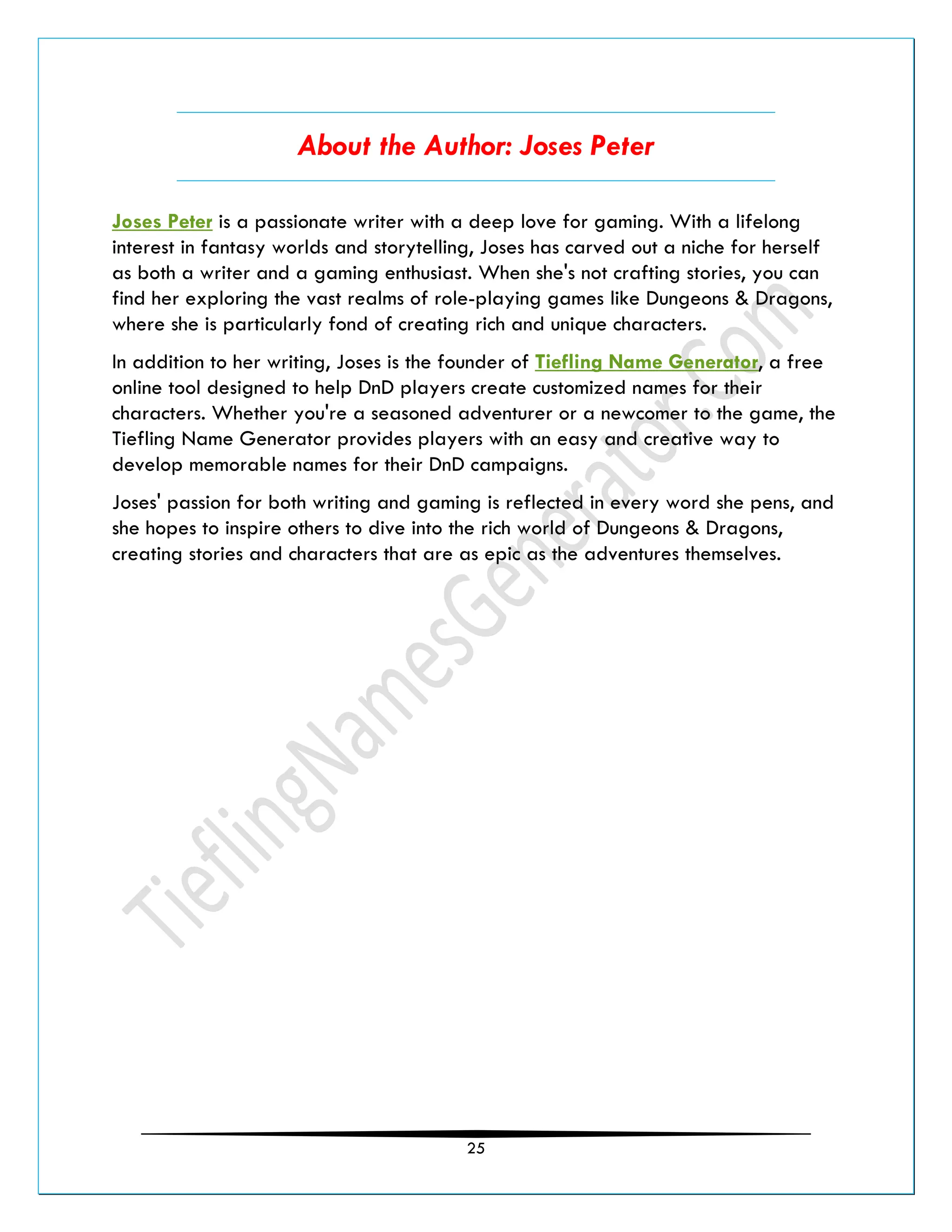 25
About the Author: Joses Peter
Joses Peter is a passionate writer with a deep love for gaming. With a lifelong
interest in fantasy worlds and storytelling, Joses has carved out a niche for herself
as both a writer and a gaming enthusiast. When she's not crafting stories, you can
find her exploring the vast realms of role-playing games like Dungeons & Dragons,
where she is particularly fond of creating rich and unique characters.
In addition to her writing, Joses is the founder of Tiefling Name Generator, a free
online tool designed to help DnD players create customized names for their
characters. Whether you're a seasoned adventurer or a newcomer to the game, the
Tiefling Name Generator provides players with an easy and creative way to
develop memorable names for their DnD campaigns.
Joses' passion for both writing and gaming is reflected in every word she pens, and
she hopes to inspire others to dive into the rich world of Dungeons & Dragons,
creating stories and characters that are as epic as the adventures themselves.
 