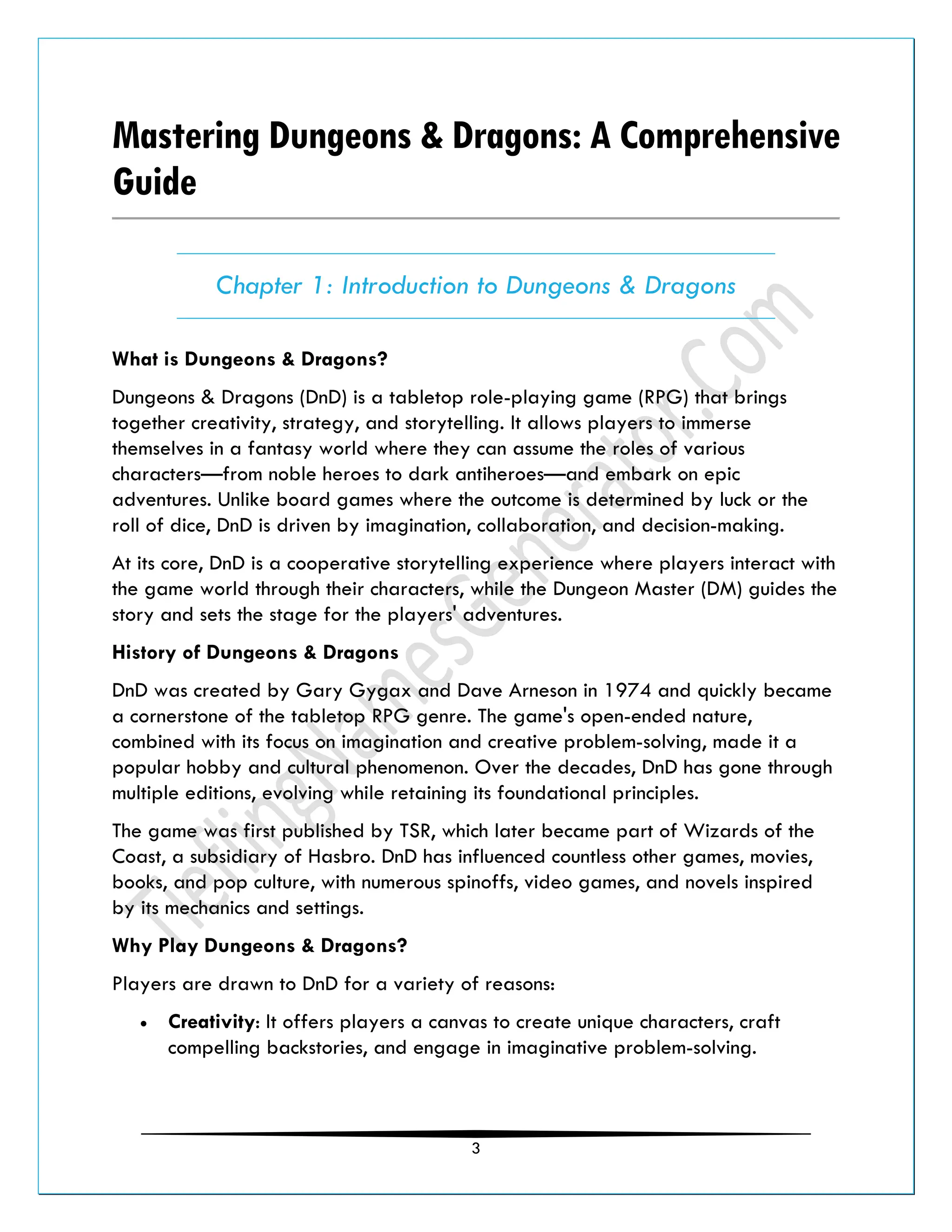 3
Mastering Dungeons & Dragons: A Comprehensive
Guide
Chapter 1: Introduction to Dungeons & Dragons
What is Dungeons & Dragons?
Dungeons & Dragons (DnD) is a tabletop role-playing game (RPG) that brings
together creativity, strategy, and storytelling. It allows players to immerse
themselves in a fantasy world where they can assume the roles of various
characters—from noble heroes to dark antiheroes—and embark on epic
adventures. Unlike board games where the outcome is determined by luck or the
roll of dice, DnD is driven by imagination, collaboration, and decision-making.
At its core, DnD is a cooperative storytelling experience where players interact with
the game world through their characters, while the Dungeon Master (DM) guides the
story and sets the stage for the players' adventures.
History of Dungeons & Dragons
DnD was created by Gary Gygax and Dave Arneson in 1974 and quickly became
a cornerstone of the tabletop RPG genre. The game's open-ended nature,
combined with its focus on imagination and creative problem-solving, made it a
popular hobby and cultural phenomenon. Over the decades, DnD has gone through
multiple editions, evolving while retaining its foundational principles.
The game was first published by TSR, which later became part of Wizards of the
Coast, a subsidiary of Hasbro. DnD has influenced countless other games, movies,
books, and pop culture, with numerous spinoffs, video games, and novels inspired
by its mechanics and settings.
Why Play Dungeons & Dragons?
Players are drawn to DnD for a variety of reasons:
• Creativity: It offers players a canvas to create unique characters, craft
compelling backstories, and engage in imaginative problem-solving.
 