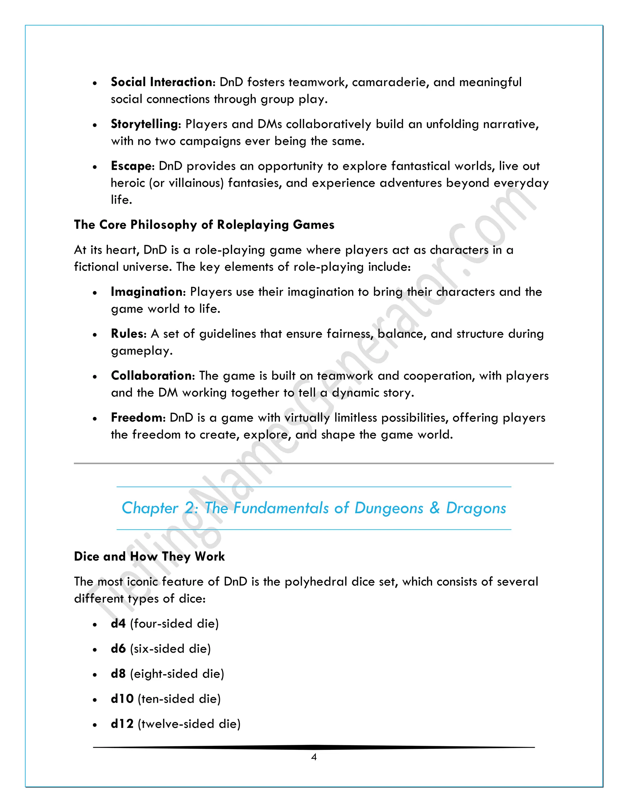 4
• Social Interaction: DnD fosters teamwork, camaraderie, and meaningful
social connections through group play.
• Storytelling: Players and DMs collaboratively build an unfolding narrative,
with no two campaigns ever being the same.
• Escape: DnD provides an opportunity to explore fantastical worlds, live out
heroic (or villainous) fantasies, and experience adventures beyond everyday
life.
The Core Philosophy of Roleplaying Games
At its heart, DnD is a role-playing game where players act as characters in a
fictional universe. The key elements of role-playing include:
• Imagination: Players use their imagination to bring their characters and the
game world to life.
• Rules: A set of guidelines that ensure fairness, balance, and structure during
gameplay.
• Collaboration: The game is built on teamwork and cooperation, with players
and the DM working together to tell a dynamic story.
• Freedom: DnD is a game with virtually limitless possibilities, offering players
the freedom to create, explore, and shape the game world.
Chapter 2: The Fundamentals of Dungeons & Dragons
Dice and How They Work
The most iconic feature of DnD is the polyhedral dice set, which consists of several
different types of dice:
• d4 (four-sided die)
• d6 (six-sided die)
• d8 (eight-sided die)
• d10 (ten-sided die)
• d12 (twelve-sided die)
 
