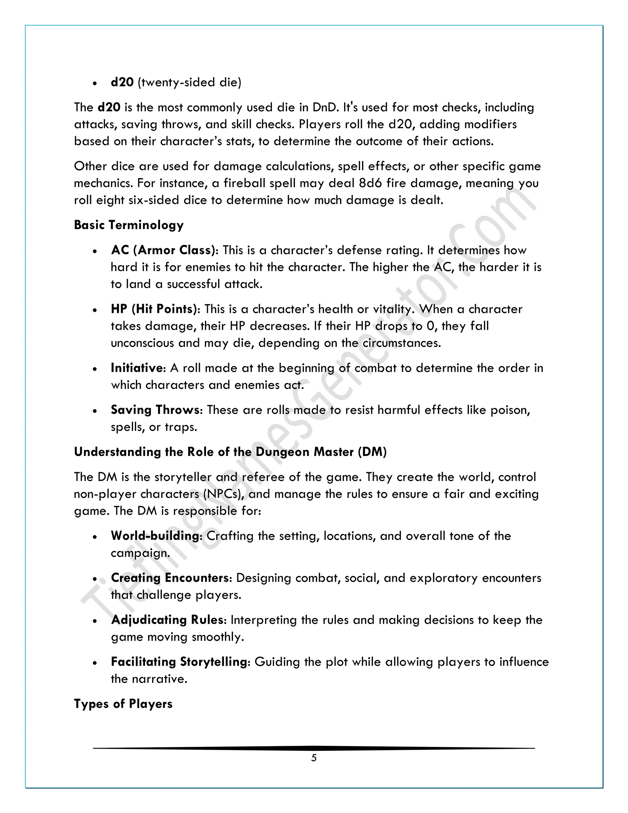 5
• d20 (twenty-sided die)
The d20 is the most commonly used die in DnD. It's used for most checks, including
attacks, saving throws, and skill checks. Players roll the d20, adding modifiers
based on their character’s stats, to determine the outcome of their actions.
Other dice are used for damage calculations, spell effects, or other specific game
mechanics. For instance, a fireball spell may deal 8d6 fire damage, meaning you
roll eight six-sided dice to determine how much damage is dealt.
Basic Terminology
• AC (Armor Class): This is a character’s defense rating. It determines how
hard it is for enemies to hit the character. The higher the AC, the harder it is
to land a successful attack.
• HP (Hit Points): This is a character’s health or vitality. When a character
takes damage, their HP decreases. If their HP drops to 0, they fall
unconscious and may die, depending on the circumstances.
• Initiative: A roll made at the beginning of combat to determine the order in
which characters and enemies act.
• Saving Throws: These are rolls made to resist harmful effects like poison,
spells, or traps.
Understanding the Role of the Dungeon Master (DM)
The DM is the storyteller and referee of the game. They create the world, control
non-player characters (NPCs), and manage the rules to ensure a fair and exciting
game. The DM is responsible for:
• World-building: Crafting the setting, locations, and overall tone of the
campaign.
• Creating Encounters: Designing combat, social, and exploratory encounters
that challenge players.
• Adjudicating Rules: Interpreting the rules and making decisions to keep the
game moving smoothly.
• Facilitating Storytelling: Guiding the plot while allowing players to influence
the narrative.
Types of Players
 