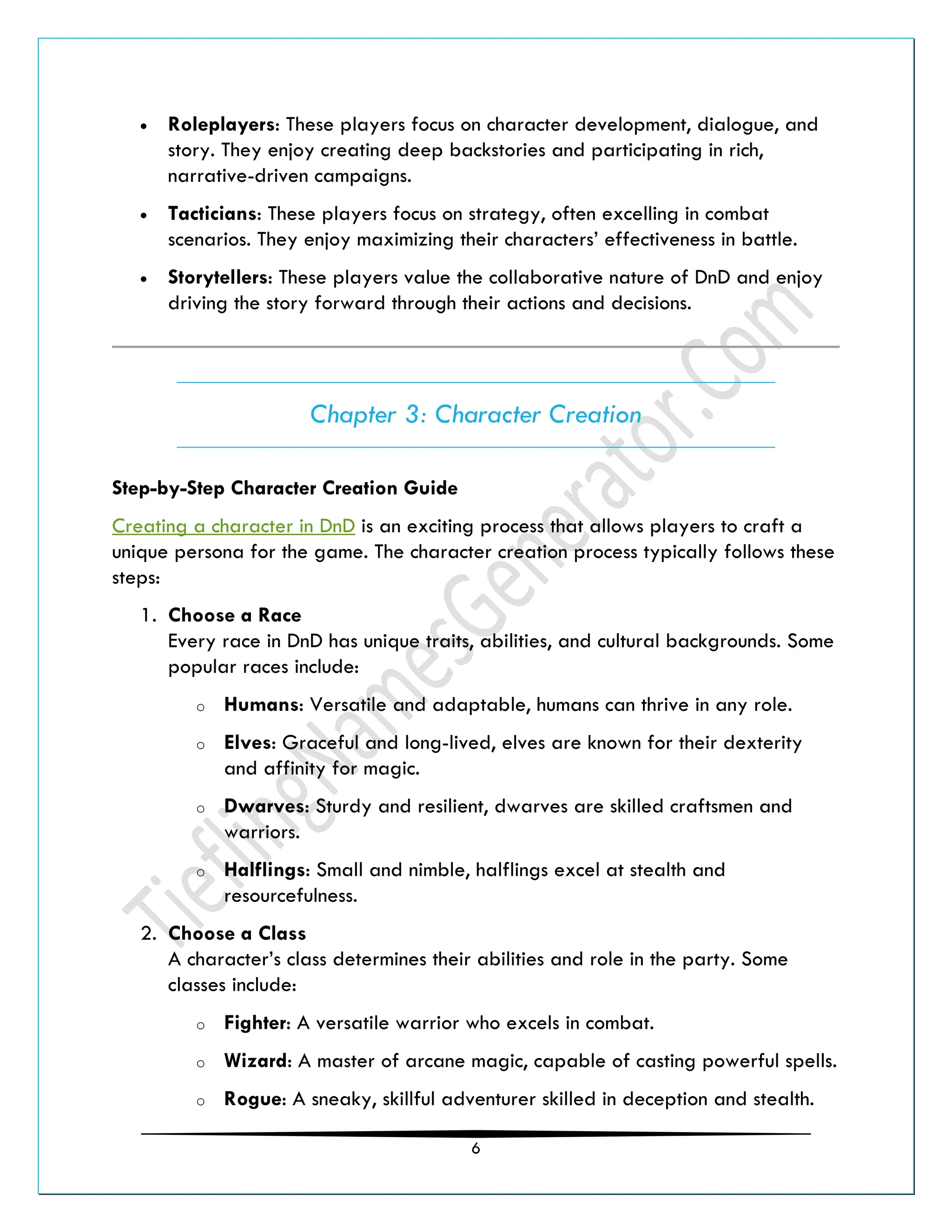 6
• Roleplayers: These players focus on character development, dialogue, and
story. They enjoy creating deep backstories and participating in rich,
narrative-driven campaigns.
• Tacticians: These players focus on strategy, often excelling in combat
scenarios. They enjoy maximizing their characters’ effectiveness in battle.
• Storytellers: These players value the collaborative nature of DnD and enjoy
driving the story forward through their actions and decisions.
Chapter 3: Character Creation
Step-by-Step Character Creation Guide
Creating a character in DnD is an exciting process that allows players to craft a
unique persona for the game. The character creation process typically follows these
steps:
1. Choose a Race
Every race in DnD has unique traits, abilities, and cultural backgrounds. Some
popular races include:
o Humans: Versatile and adaptable, humans can thrive in any role.
o Elves: Graceful and long-lived, elves are known for their dexterity
and affinity for magic.
o Dwarves: Sturdy and resilient, dwarves are skilled craftsmen and
warriors.
o Halflings: Small and nimble, halflings excel at stealth and
resourcefulness.
2. Choose a Class
A character’s class determines their abilities and role in the party. Some
classes include:
o Fighter: A versatile warrior who excels in combat.
o Wizard: A master of arcane magic, capable of casting powerful spells.
o Rogue: A sneaky, skillful adventurer skilled in deception and stealth.
 