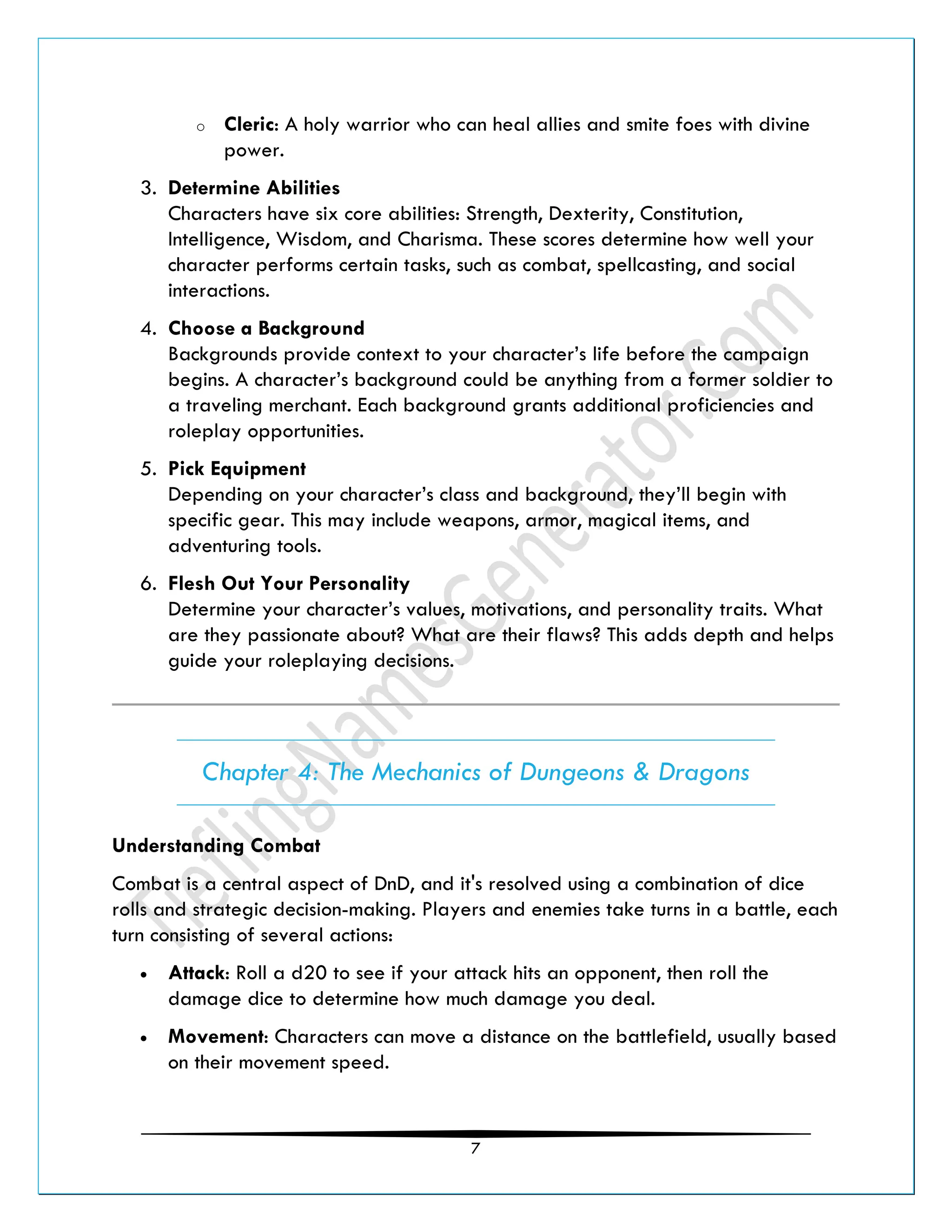 7
o Cleric: A holy warrior who can heal allies and smite foes with divine
power.
3. Determine Abilities
Characters have six core abilities: Strength, Dexterity, Constitution,
Intelligence, Wisdom, and Charisma. These scores determine how well your
character performs certain tasks, such as combat, spellcasting, and social
interactions.
4. Choose a Background
Backgrounds provide context to your character’s life before the campaign
begins. A character’s background could be anything from a former soldier to
a traveling merchant. Each background grants additional proficiencies and
roleplay opportunities.
5. Pick Equipment
Depending on your character’s class and background, they’ll begin with
specific gear. This may include weapons, armor, magical items, and
adventuring tools.
6. Flesh Out Your Personality
Determine your character’s values, motivations, and personality traits. What
are they passionate about? What are their flaws? This adds depth and helps
guide your roleplaying decisions.
Chapter 4: The Mechanics of Dungeons & Dragons
Understanding Combat
Combat is a central aspect of DnD, and it's resolved using a combination of dice
rolls and strategic decision-making. Players and enemies take turns in a battle, each
turn consisting of several actions:
• Attack: Roll a d20 to see if your attack hits an opponent, then roll the
damage dice to determine how much damage you deal.
• Movement: Characters can move a distance on the battlefield, usually based
on their movement speed.
 