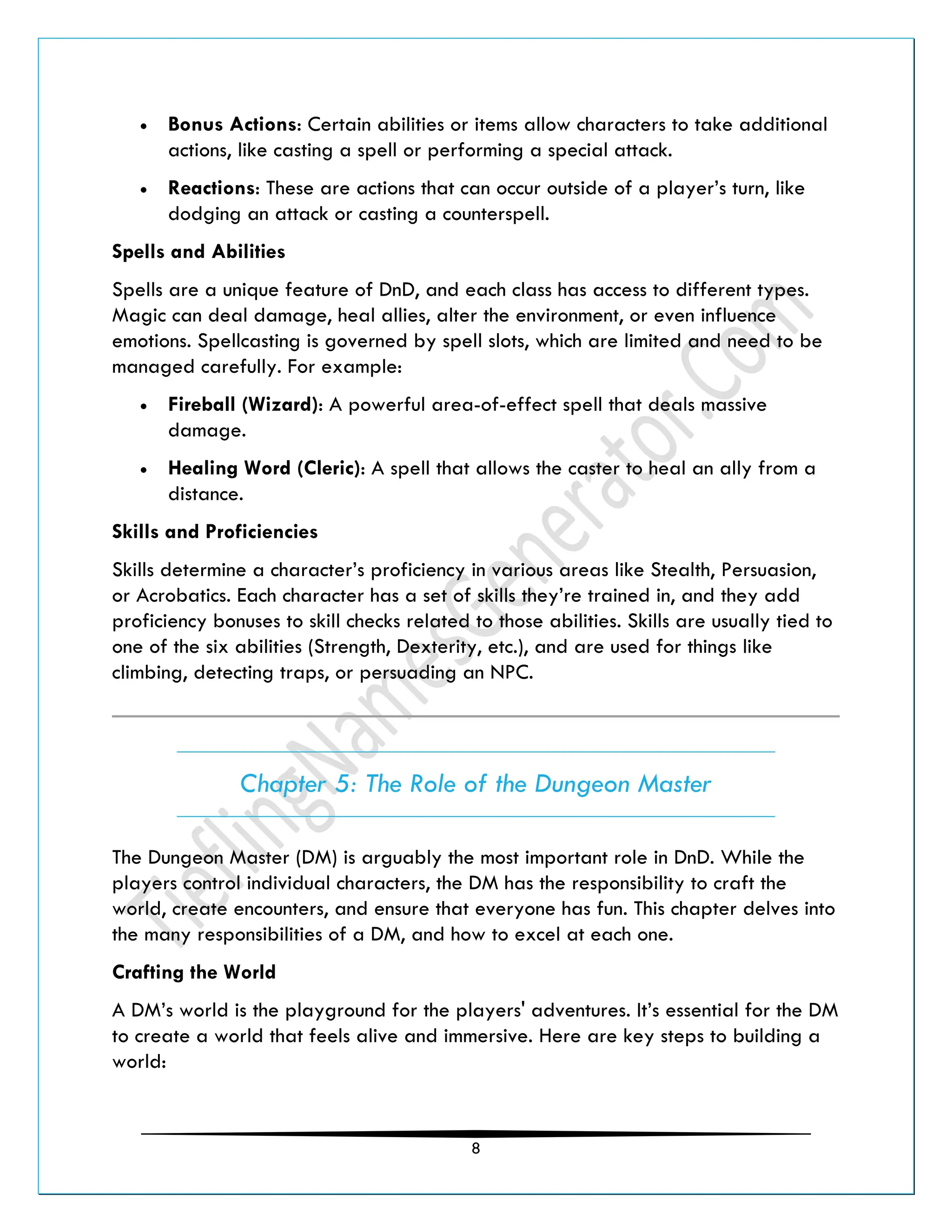 8
• Bonus Actions: Certain abilities or items allow characters to take additional
actions, like casting a spell or performing a special attack.
• Reactions: These are actions that can occur outside of a player’s turn, like
dodging an attack or casting a counterspell.
Spells and Abilities
Spells are a unique feature of DnD, and each class has access to different types.
Magic can deal damage, heal allies, alter the environment, or even influence
emotions. Spellcasting is governed by spell slots, which are limited and need to be
managed carefully. For example:
• Fireball (Wizard): A powerful area-of-effect spell that deals massive
damage.
• Healing Word (Cleric): A spell that allows the caster to heal an ally from a
distance.
Skills and Proficiencies
Skills determine a character’s proficiency in various areas like Stealth, Persuasion,
or Acrobatics. Each character has a set of skills they’re trained in, and they add
proficiency bonuses to skill checks related to those abilities. Skills are usually tied to
one of the six abilities (Strength, Dexterity, etc.), and are used for things like
climbing, detecting traps, or persuading an NPC.
Chapter 5: The Role of the Dungeon Master
The Dungeon Master (DM) is arguably the most important role in DnD. While the
players control individual characters, the DM has the responsibility to craft the
world, create encounters, and ensure that everyone has fun. This chapter delves into
the many responsibilities of a DM, and how to excel at each one.
Crafting the World
A DM’s world is the playground for the players' adventures. It’s essential for the DM
to create a world that feels alive and immersive. Here are key steps to building a
world:
 