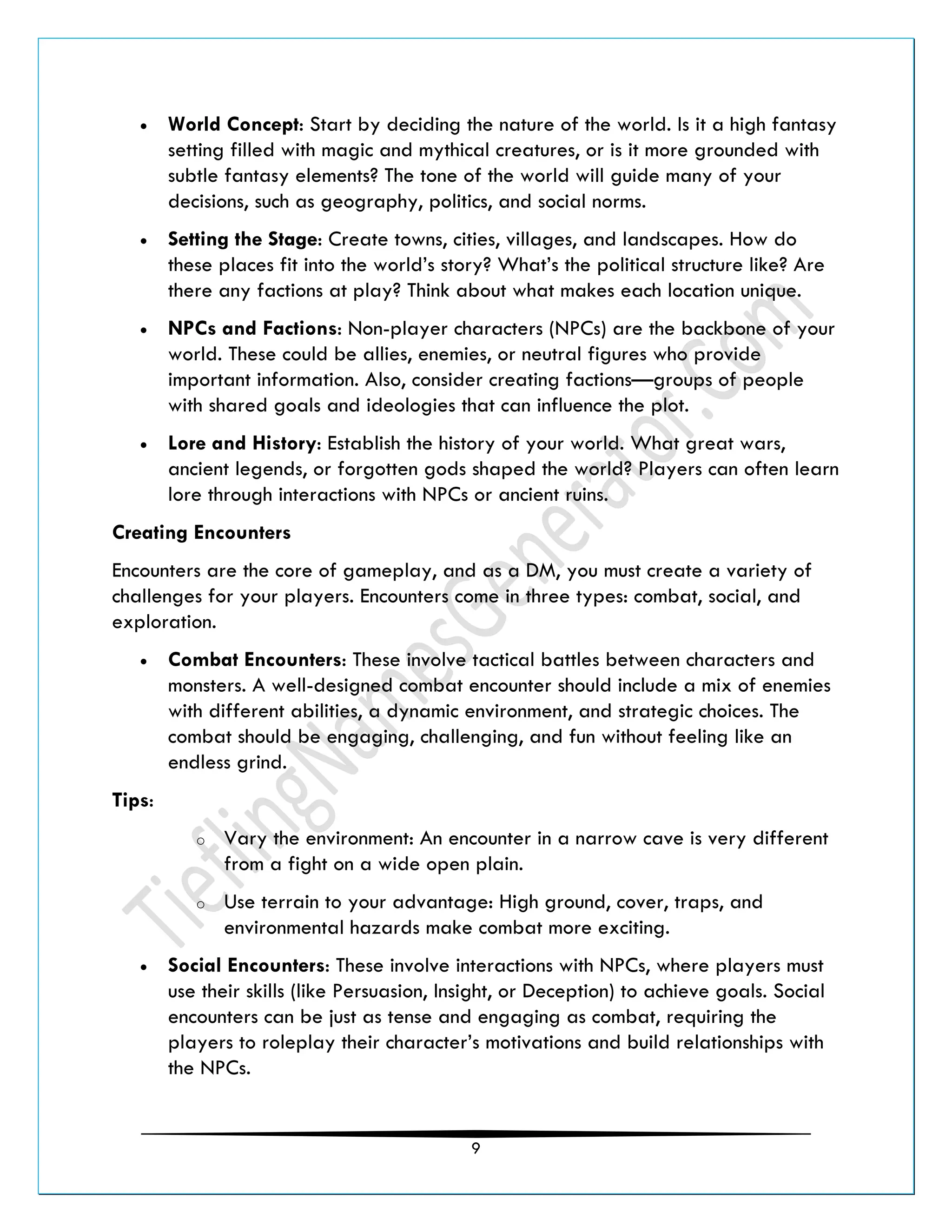 9
• World Concept: Start by deciding the nature of the world. Is it a high fantasy
setting filled with magic and mythical creatures, or is it more grounded with
subtle fantasy elements? The tone of the world will guide many of your
decisions, such as geography, politics, and social norms.
• Setting the Stage: Create towns, cities, villages, and landscapes. How do
these places fit into the world’s story? What’s the political structure like? Are
there any factions at play? Think about what makes each location unique.
• NPCs and Factions: Non-player characters (NPCs) are the backbone of your
world. These could be allies, enemies, or neutral figures who provide
important information. Also, consider creating factions—groups of people
with shared goals and ideologies that can influence the plot.
• Lore and History: Establish the history of your world. What great wars,
ancient legends, or forgotten gods shaped the world? Players can often learn
lore through interactions with NPCs or ancient ruins.
Creating Encounters
Encounters are the core of gameplay, and as a DM, you must create a variety of
challenges for your players. Encounters come in three types: combat, social, and
exploration.
• Combat Encounters: These involve tactical battles between characters and
monsters. A well-designed combat encounter should include a mix of enemies
with different abilities, a dynamic environment, and strategic choices. The
combat should be engaging, challenging, and fun without feeling like an
endless grind.
Tips:
o Vary the environment: An encounter in a narrow cave is very different
from a fight on a wide open plain.
o Use terrain to your advantage: High ground, cover, traps, and
environmental hazards make combat more exciting.
• Social Encounters: These involve interactions with NPCs, where players must
use their skills (like Persuasion, Insight, or Deception) to achieve goals. Social
encounters can be just as tense and engaging as combat, requiring the
players to roleplay their character’s motivations and build relationships with
the NPCs.
 