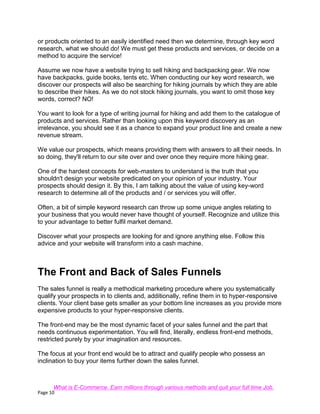 Page 10
or products oriented to an easily identified need then we determine, through key word
research, what we should do! We must get these products and services, or decide on a
method to acquire the service!
Assume we now have a website trying to sell hiking and backpacking gear. We now
have backpacks, guide books, tents etc. When conducting our key word research, we
discover our prospects will also be searching for hiking journals by which they are able
to describe their hikes. As we do not stock hiking journals, you want to omit those key
words, correct? NO!
You want to look for a type of writing journal for hiking and add them to the catalogue of
products and services. Rather than looking upon this keyword discovery as an
irrelevance, you should see it as a chance to expand your product line and create a new
revenue stream.
We value our prospects, which means providing them with answers to all their needs. In
so doing, they'll return to our site over and over once they require more hiking gear.
One of the hardest concepts for web-masters to understand is the truth that you
shouldn't design your website predicated on your opinion of your industry. Your
prospects should design it. By this, I am talking about the value of using key-word
research to determine all of the products and / or services you will offer.
Often, a bit of simple keyword research can throw up some unique angles relating to
your business that you would never have thought of yourself. Recognize and utilize this
to your advantage to better fulfil market demand.
Discover what your prospects are looking for and ignore anything else. Follow this
advice and your website will transform into a cash machine.
The Front and Back of Sales Funnels
The sales funnel is really a methodical marketing procedure where you systematically
qualify your prospects in to clients and, additionally, refine them in to hyper-responsive
clients. Your client base gets smaller as your bottom line increases as you provide more
expensive products to your hyper-responsive clients.
The front-end may be the most dynamic facet of your sales funnel and the part that
needs continuous experimentation. You will find, literally, endless front-end methods,
restricted purely by your imagination and resources.
The focus at your front end would be to attract and qualify people who possess an
inclination to buy your items further down the sales funnel.
What is E-Commerce. Earn millions through various methods and quit your full time Job.
 