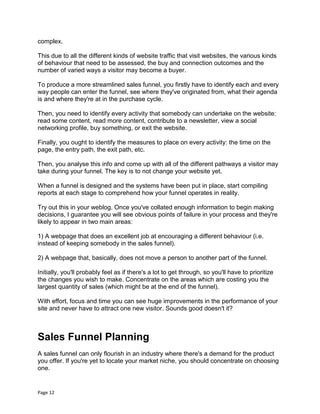 Page 12
complex.
This due to all the different kinds of website traffic that visit websites, the various kinds
of behaviour that need to be assessed, the buy and connection outcomes and the
number of varied ways a visitor may become a buyer.
To produce a more streamlined sales funnel, you firstly have to identify each and every
way people can enter the funnel, see where they've originated from, what their agenda
is and where they're at in the purchase cycle.
Then, you need to identify every activity that somebody can undertake on the website:
read some content, read more content, contribute to a newsletter, view a social
networking profile, buy something, or exit the website.
Finally, you ought to identify the measures to place on every activity: the time on the
page, the entry path, the exit path, etc.
Then, you analyse this info and come up with all of the different pathways a visitor may
take during your funnel. The key is to not change your website yet.
When a funnel is designed and the systems have been put in place, start compiling
reports at each stage to comprehend how your funnel operates in reality.
Try out this in your weblog. Once you've collated enough information to begin making
decisions, I guarantee you will see obvious points of failure in your process and they're
likely to appear in two main areas:
1) A webpage that does an excellent job at encouraging a different behaviour (i.e.
instead of keeping somebody in the sales funnel).
2) A webpage that, basically, does not move a person to another part of the funnel.
Initially, you'll probably feel as if there's a lot to get through, so you'll have to prioritize
the changes you wish to make. Concentrate on the areas which are costing you the
largest quantity of sales (which might be at the end of the funnel).
With effort, focus and time you can see huge improvements in the performance of your
site and never have to attract one new visitor. Sounds good doesn't it?
Sales Funnel Planning
A sales funnel can only flourish in an industry where there's a demand for the product
you offer. If you're yet to locate your market niche, you should concentrate on choosing
one.
 