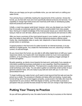 Page 13
When you are happy you've got a profitable niche, you can start work on crafting your
sales funnel.
Your primary focus is definitely meeting the requirements of the customer. Across the
funnel, you do that with more and more specifically tailored products and services. Your
capability to charge high ticket prices and maximize profit rests on developing quality
back-end products and services.
Initially, a need may appear quite broad, however, when you dig deeper you may find
that it's actually an extremely specific facet of the overall problem that many people
face. Having an in-depth knowledge of the most popular issues your visitors face when
trying to meet an over-all need, allows you to know what products and services to offer.
After you have a summary of the most typical issues in your market, you could start to
plan how better to deal with them. Think about delivering solutions utilizing varied
media, like: downloadable video or audio, text, telephone or face-to-face conferences,
private tuition or workshops.
A typical practice in the front end of a sales funnel for an internet business, is to pay
attention to digital goods. You create the merchandise once and, assuming it remains
current, it's set-and-forget.
As you move down the funnel, you are able to still utilize digital items to fulfil your super-
responsive clients, but maybe with more bespoke content (a much more specialised
problem), or by providing your innovative methods or supplying a bigger package of
content all together.
Broadly speaking, as clients move towards the back-end, particularly if you operate an
information publishing business predicated on your expertise, they'll be prepared to
receive more personalized attention. The back-end is usually where private coaching or
small workshops work nicely. You are able to gather an extremely small number of your
general customer base, who are ready to pay well and work with you in a far more
personalised format.
To begin building your sales funnel, you'll need to look beyond that first sale and see the
picture as a whole. The procedure is flexible and takes effort and testing. A great sales
funnel will tap all of the correct triggers (empathy, social proof) in the folks who have the
requirement for your product. With that degree of clarity, you'll be able to produce a
perception that you provide the best answer for them and can charge a high ticket price.
Putting Your Theory to Practice
As you will have gathered by now, the sales funnel is the key to success on the internet.
 