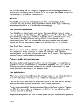 Page 14
We know the theory that it is a stage-by-stage procedure for attracting the attention of
prospects and converting them into clients. So, in this chapter, we will look at the actual
steps required for its' practical implementation.
Marketing
You need to use marketing strategies such as: PPC Adverts (Google, Twitter,
Facebook, Youtube), Banners, Blogging and Forum Posts. Draw in your traffic using
those tactics and send it all to your individual capture page.
Your individual capture page
Your Sales Funnel should be set-up to capture the prospect's information. A capture
page has an opt-in form for the prospect to input their private information. These details
get automatically used in your email Auto-responder. When somebody entered your
sales funnel to be a prospect, they literally decided to receive some kind of
communication from you. This is permission marketing whenever your prospects
provide you with the permission to make contact with them with further materials.
Your Email Auto-responder
You will find various kinds of auto-responders. Typically, the most popular are AWeber
and Getresponse. I take advantage of AWeber. It's among the most significant
marketing tools. Utilizing an auto-responder enables you to construct a list of potential
buyers and begin creating a relationship together.
Follow-up and Develop a Relationship
Develop a relationship through giving. Hand out your knowledge, your expertise and
guide them. You are able to do that by email and on the phone. Keep your prospect
interested and updated with new information. Use Twitter, Facebook and You-tube
videos and direct them onto your site. Befriend them!
Your Main Business
When you have formed a solid relationship with your leads, you are able to direct them
to your main business. Since it was often said before: 'People join people'.
They join you due to your individual personality: they trust you, they like you, since you
bring value to them by providing them with the information they require.
There's always a possibility that a prospect won't join most of your business. Reasons
can differ: they are, maybe, not ready yet; or maybe they have signed up to another
company and wish to stick to it.
Regardless of any of this, you need to communicate with your prospects through emails
 