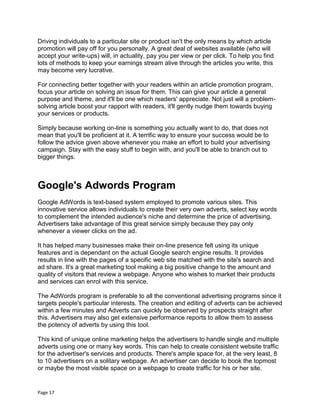 Page 17
Driving individuals to a particular site or product isn't the only means by which article
promotion will pay off for you personally. A great deal of websites available (who will
accept your write-ups) will, in actuality, pay you per view or per click. To help you find
lots of methods to keep your earnings stream alive through the articles you write, this
may become very lucrative.
For connecting better together with your readers within an article promotion program,
focus your article on solving an issue for them. This can give your article a general
purpose and theme, and it'll be one which readers' appreciate. Not just will a problem-
solving article boost your rapport with readers, it'll gently nudge them towards buying
your services or products.
Simply because working on-line is something you actually want to do, that does not
mean that you'll be proficient at it. A terrific way to ensure your success would be to
follow the advice given above whenever you make an effort to build your advertising
campaign. Stay with the easy stuff to begin with, and you'll be able to branch out to
bigger things.
Google's Adwords Program
Google AdWords is text-based system employed to promote various sites. This
innovative service allows individuals to create their very own adverts, select key words
to complement the intended audience's niche and determine the price of advertising.
Advertisers take advantage of this great service simply because they pay only
whenever a viewer clicks on the ad.
It has helped many businesses make their on-line presence felt using its unique
features and is dependant on the actual Google search engine results. It provides
results in line with the pages of a specific web site matched with the site's search and
ad share. It's a great marketing tool making a big positive change to the amount and
quality of visitors that review a webpage. Anyone who wishes to market their products
and services can enrol with this service.
The AdWords program is preferable to all the conventional advertising programs since it
targets people's particular interests. The creation and editing of adverts can be achieved
within a few minutes and Adverts can quickly be observed by prospects straight after
this. Advertisers may also get extensive performance reports to allow them to assess
the potency of adverts by using this tool.
This kind of unique online marketing helps the advertisers to handle single and multiple
adverts using one or many key words. This can help to create consistent website traffic
for the advertiser's services and products. There's ample space for, at the very least, 8
to 10 advertisers on a solitary webpage. An advertiser can decide to book the topmost
or maybe the most visible space on a webpage to create traffic for his or her site.
 