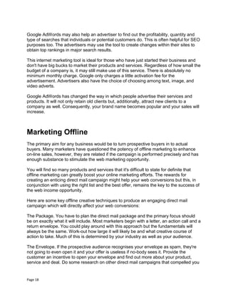 Page 18
Google AdWords may also help an advertiser to find out the profitability, quantity and
type of searches that individuals or potential customers do. This is often helpful for SEO
purposes too. The advertisers may use the tool to create changes within their sites to
obtain top rankings in major search results.
This internet marketing tool is ideal for those who have just started their business and
don't have big bucks to market their products and services. Regardless of how small the
budget of a company is, it may still make use of this service. There is absolutely no
minimum monthly charge. Google only charges a little activation fee for the
advertisement. Advertisers also have the choice of choosing among text, image, and
video adverts.
Google AdWords has changed the way in which people advertise their services and
products. It will not only retain old clients but, additionally, attract new clients to a
company as well. Consequently, your brand name becomes popular and your sales will
increase.
Marketing Offline
The primary aim for any business would be to turn prospective buyers in to actual
buyers. Many marketers have questioned the potency of offline marketing to enhance
on-line sales, however, they are related if the campaign is performed precisely and has
enough substance to stimulate the web marketing opportunity.
You will find so many products and services that it's difficult to state for definite that
offline marketing can greatly boost your online marketing efforts. The rewards for
creating an enticing direct mail campaign might help your web conversions but this, in
conjunction with using the right list and the best offer, remains the key to the success of
the web income opportunity.
Here are some key offline creative techniques to produce an engaging direct mail
campaign which will directly affect your web conversions:
The Package. You have to plan the direct mail package and the primary focus should
be on exactly what it will include. Most marketers begin with a letter, an action call and a
return envelope. You could play around with this approach but the fundamentals will
always be the same. Work-out how large it will likely be and what creative course of
action to take. Much of this is determined by your industry as well as your audience.
The Envelope. If the prospective audience recognises your envelope as spam, they're
not going to even open it and your offer is useless if no-body sees it. Provide the
customer an incentive to open your envelope and find out more about your product,
service and deal. Do some research on other direct mail campaigns that compelled you
 