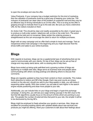 Page 19
to open the envelope and view the offer.
Value Postcards. If your company has a budget restriction for this kind of marketing,
then the utilization of postcards could be a good way of keeping your costs low. The
inclusion of postcards can steer clear of the problem of unopened mail and they may be
an effective way of driving individuals to an on-line offer. This is so long as the offer is
gripping enough to motivate them to go to the web site. Be sure you have a distinctive
URL for the visitors included on them.
An Action Call. This should be clear and readily accessible by the client. A great way is
to produce a multi-order system, telephone call, on-line or fax order form. The action
call should be bold and no nonsense. Make certain the ordering process is
straightforward as this can encourage the client to return for multiple purchases.
Begin with an easy campaign and an offer that's simple to track and manage. Test an
inexpensive direct mail campaign in the beginning and you might discover that this
drives traffic and sales to your online business.
Blogs
With regards to business, blogs can be a supplemental type of advertising that can be
used to communicate with your clients. On top of that, blogs can be set-up free of
charge and may easily stand alone, with no existing site to help them.
Blogs have ended up being quite well-liked and a growing number of blogs are
appearing on multiple web sites. Blogs serve as business tools and people adore
communicating with others via blog postings and allowing others to discuss their
comments.
Blogs are regularly updated so they have fresh content on them constantly. This makes
them attractive to visitors and SE's like Google. Each new post counts as unique
content on the site and, should you add to your blog weekly or daily, you will notice it
expanding rather rapidly. With new content, you are able to rank higher in the search
engine results positioning and draw more people to your site.
Additionally, you can include links on your blogs and begin a hyper-link exchange
campaign. In doing this, you will see your page ranking upsurge in the SE's due to the
fact that SE algorithms usually focus on the amount of links which are pointing to your
site. The greater the number of external links that point to your site, the simpler it will be
to be discovered by the big SE's.
Blogs might be employed to freely advertise your goods or services. Also, blogs are
excellent for providing existing clients with updated details about new services and
products you might be offering. Want your customers to talk about their feelings about
 