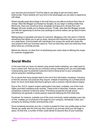 Page 20
your services and products? You'll be able to use blogs to get and share client
testimonials. There certainly isn't any limit to the advantages you are able to experience
with blogs.
What's equally great about blogs is the truth that you are able to produce them free of
charge. Sites like Blogger (purchased by Google), let you begin a weblog totally free.
More-over, there are numerous fonts, templates and layouts to choose from and
Blogger will even enable you to display pictures. Finally, web sites like Blogger provide
you with the opportunity to archive your postings to ensure visitors can go back to them
over and over.
Making blogs is enjoyable and easy for everyone. Blogging is the new wave in Internet
advertising that allows you to get up close, personal and interactive with your prospects
on a daily basis. Communicate with individuals from across the world who share the
very passions that your business caters to. Find out what they want and what they think
about what you currently provide.
Before the internet, no other form of advertising even came close to offering this scope
for customer engagement.
Social Media
In the event that you have not started using social media marketing, you might want to
have a closer look. Not just are you missing a strong marketing tool, you are potentially
missing being seen by potential customers who're being driven to your competitors
who're using this marketing medium.
It's no secret that many people head to the net to find information nowadays. Including
to find the services and products they require. Instead of searching via a printed phone
book, it's much more likely that they're going to visit a common internet search engine.
Due to this, S.E.O. (search engine optimization) has been, probably, one of the most
highly promoted marketing tools recently. These kinds of searches, however, await a
prospective customer to become active. Promoting companies through social
networking can generate a nearly passive response following the first initial click.
Facebook, for instance, probably one of the most commonly visited websites every day
on line, enables you to produce a fan-page for your company. Somebody 'Likes' your
company by clicking a button and becomes a fan.
Once somebody becomes your fan, a notice is posted for their own profile page so their
friends can easily see this and may then choose to go and see what your fan-page is
about. At that time, a number of them could decide to become fans of your business.
What is E-Commerce. Earn millions through various methods and quit your full time Job.
 
