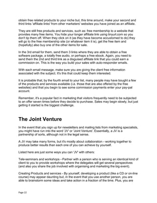 Page 22
obtain free related products to your niche but, this time around, make your second and
third links 'affiliate links' from other marketers' websites you have joined as an affiliate.
They are still free products and services, such as: free membership to a website that
provides many free items. You hide your longer affiliate link using tinyurl.com so you
don't tip them off. When they click on it (as they have become accustomed to do) they
will go to the free membership site (or whatever item it is), get the free item and
(hopefully) also buy one of the other items for sale.
In the 3rd email for them, send them 3 links where they are able to obtain a free
software package, a totally free audio, or perhaps a free ebook. Again, you need to
send them the 2nd and third link as a disguised affiliate link that you could earn a
commission on. This is the way you build your sales with auto-responder emails.
With each email message, make sure you are giving the client free information
associated with the subject. It's this that could keep them interested.
It is probable that, by the fourth email to your list, many people may have bought a few
of the products and services available (i.e. those that are also offered by the free
websites) and that you begin to see some commission payments enter your pay-pal
account.
Remember, it's a popular fact in marketing that visitors frequently need to be subjected
to an offer seven times before they decide to purchase. Sales may begin slowly, but just
getting it started is the biggest challenge.
The Joint Venture
In the event that you sign up for newsletters and mailing lists from marketing specialists,
you might have run into the word 'JV' or 'Joint Venture'. Essentially, a JV is a
partnership of sorts, although not in the legal sense.
A JV may take many forms, but it's mostly about collaboration - working together to
produce better results than each one of you can achieve by yourself.
Listed here are just some ways you can 'JV' with others:
Tele-seminars and workshops - Partner with a person who is serving an identical kind of
client to you to provide workshops where the delegates will get several perspectives
(and also you share the job involved with organising and marketing the big event).
Creating Products and services - By yourself, developing a product (like a CD or on-line
course) may appear daunting but, in the event that you use another person, you are
able to brainstorm some ideas and take action in a fraction of the time. Plus, you are
 