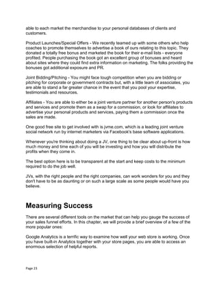 Page 23
able to each market the merchandise to your personal databases of clients and
customers.
Product Launches/Special Offers - We recently teamed up with some others who help
coaches to promote themselves to advertise a book of ours relating to this topic. They
donated a totally free bonus and marketed the book for their e-mail lists - everyone
profited. People purchasing the book got an excellent group of bonuses and heard
about sites where they could find extra information on marketing. The folks providing the
bonuses got additional exposure and PR.
Joint Bidding/Pitching - You might face tough competition when you are bidding or
pitching for corporate or government contracts but, with a little team of associates, you
are able to stand a far greater chance in the event that you pool your expertise,
testimonials and resources.
Affiliates - You are able to either be a joint venture partner for another person's products
and services and promote them as a swap for a commission, or look for affiliates to
advertise your personal products and services, paying them a commission once the
sales are made.
One good free site to get involved with is jvme.com, which is a leading joint venture
social network run by internet marketers via Facebook's base software applications.
Whenever you're thinking about doing a JV, one thing to be clear about up-front is how
much money and time each of you will be investing and how you will distribute the
profits when they come in.
The best option here is to be transparent at the start and keep costs to the minimum
required to do the job well.
JVs, with the right people and the right companies, can work wonders for you and they
don't have to be as daunting or on such a large scale as some people would have you
believe.
Measuring Success
There are several different tools on the market that can help you gauge the success of
your sales funnel efforts. In this chapter, we will provide a brief overview of a few of the
more popular ones:
Google Analytics is a terrific way to examine how well your web store is working. Once
you have built-in Analytics together with your store pages, you are able to access an
enormous selection of helpful reports.
 
