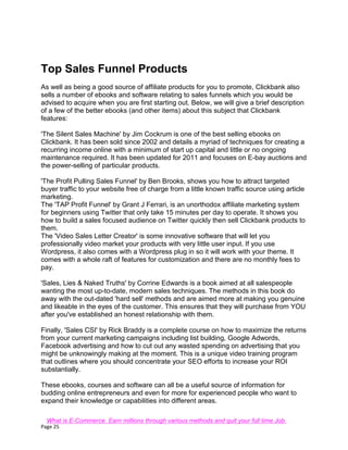 Page 25
Top Sales Funnel Products
As well as being a good source of affiliate products for you to promote, Clickbank also
sells a number of ebooks and software relating to sales funnels which you would be
advised to acquire when you are first starting out. Below, we will give a brief description
of a few of the better ebooks (and other items) about this subject that Clickbank
features:
'The Silent Sales Machine' by Jim Cockrum is one of the best selling ebooks on
Clickbank. It has been sold since 2002 and details a myriad of techniques for creating a
recurring income online with a minimum of start up capital and little or no ongoing
maintenance required. It has been updated for 2011 and focuses on E-bay auctions and
the power-selling of particular products.
'The Profit Pulling Sales Funnel' by Ben Brooks, shows you how to attract targeted
buyer traffic to your website free of charge from a little known traffic source using article
marketing.
The 'TAP Profit Funnel' by Grant J Ferrari, is an unorthodox affiliate marketing system
for beginners using Twitter that only take 15 minutes per day to operate. It shows you
how to build a sales focused audience on Twitter quickly then sell Clickbank products to
them.
The 'Video Sales Letter Creator' is some innovative software that will let you
professionally video market your products with very little user input. If you use
Wordpress, it also comes with a Wordpress plug in so it will work with your theme. It
comes with a whole raft of features for customization and there are no monthly fees to
pay.
'Sales, Lies & Naked Truths' by Corrine Edwards is a book aimed at all salespeople
wanting the most up-to-date, modern sales techniques. The methods in this book do
away with the out-dated 'hard sell' methods and are aimed more at making you genuine
and likeable in the eyes of the customer. This ensures that they will purchase from YOU
after you've established an honest relationship with them.
Finally, 'Sales CSI' by Rick Braddy is a complete course on how to maximize the returns
from your current marketing campaigns including list building, Google Adwords,
Facebook advertising and how to cut out any wasted spending on advertising that you
might be unknowingly making at the moment. This is a unique video training program
that outlines where you should concentrate your SEO efforts to increase your ROI
substantially.
These ebooks, courses and software can all be a useful source of information for
budding online entrepreneurs and even for more for experienced people who want to
expand their knowledge or capabilities into different areas.
What is E-Commerce. Earn millions through various methods and quit your full time Job.
 