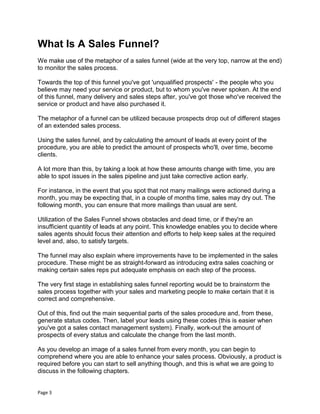 Page 3
What Is A Sales Funnel?
We make use of the metaphor of a sales funnel (wide at the very top, narrow at the end)
to monitor the sales process.
Towards the top of this funnel you've got 'unqualified prospects' - the people who you
believe may need your service or product, but to whom you've never spoken. At the end
of this funnel, many delivery and sales steps after, you've got those who've received the
service or product and have also purchased it.
The metaphor of a funnel can be utilized because prospects drop out of different stages
of an extended sales process.
Using the sales funnel, and by calculating the amount of leads at every point of the
procedure, you are able to predict the amount of prospects who'll, over time, become
clients.
A lot more than this, by taking a look at how these amounts change with time, you are
able to spot issues in the sales pipeline and just take corrective action early.
For instance, in the event that you spot that not many mailings were actioned during a
month, you may be expecting that, in a couple of months time, sales may dry out. The
following month, you can ensure that more mailings than usual are sent.
Utilization of the Sales Funnel shows obstacles and dead time, or if they're an
insufficient quantity of leads at any point. This knowledge enables you to decide where
sales agents should focus their attention and efforts to help keep sales at the required
level and, also, to satisfy targets.
The funnel may also explain where improvements have to be implemented in the sales
procedure. These might be as straight-forward as introducing extra sales coaching or
making certain sales reps put adequate emphasis on each step of the process.
The very first stage in establishing sales funnel reporting would be to brainstorm the
sales process together with your sales and marketing people to make certain that it is
correct and comprehensive.
Out of this, find out the main sequential parts of the sales procedure and, from these,
generate status codes. Then, label your leads using these codes (this is easier when
you've got a sales contact management system). Finally, work-out the amount of
prospects of every status and calculate the change from the last month.
As you develop an image of a sales funnel from every month, you can begin to
comprehend where you are able to enhance your sales process. Obviously, a product is
required before you can start to sell anything though, and this is what we are going to
discuss in the following chapters.
 