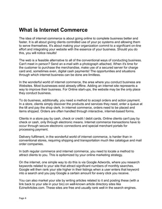 Page 4
What is Internet Commerce
The idea of internet commerce is about going online to complete business better and
faster. It is all about giving clients controlled use of your pc systems and allowing them
to serve themselves. It's about making your organization commit to a significant on-line
effort and integrating your website with the essence of your business. Should you do
this, you will notice results!
The web is a feasible alternative to all of the conventional ways of conducting business.
Can't meet in person? Send an e-mail with a photograph attached. When it's time for
the customer to purchase the merchandise, make use of a secured server for charge
card and, sometimes even, digital cash payments! The opportunities and situations
through which internet business can be done are limitless.
In the wonderful world of internet commerce, the area where you conduct business are
Websites. Most businesses exist already offline. Adding an internet site represents a
way to improve their business. For Online start-ups, the website may be the only place
they conduct business.
To do business, additionally, you need a method to accept orders and action payment.
In a store, clients simply discover the products and services they need, enter a queue at
the till and pay the shop clerk. In internet commerce, orders need to be placed and
items shipped. Orders are often handled through interactive, internet-based forms.
Clients in a store pay by cash, check or credit / debit cards. Online clients can't pay by
check or cash, only through electronic means. Internet commerce transactions have to
occur through secure electronic connections and special merchant portals for
processing payment.
Delivery fulfilment, in the wonderful world of internet commerce, is harder than in
conventional stores, requiring shipping and transportation much like catalogue and mail
order companies.
In both regular commerce and internet commerce, you need to locate a method to
attract clients to you. This is epitomized by your online marketing strategy.
On the internet, one simple way to do this is via Google Adwords, where you research
keywords related to your site that attract significant numbers of monthly searches.
Google will then rank your site higher in their listings when a user enters that keyword
into a search and you pay Google a certain amount for every click you receive.
You can also market your site by writing articles related to it and posting these (with a
link back to your site in your bio) on well-known article directory sites like
EzineArticles.com. These sites are free and usually rank well in the search engines.
 