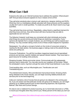 Page 5
What Can I Sell
Everyone who sets up an internet business has to address the question: What should I
sell? And just about everyone appears to incur 2 classic errors at first:
They sell what everybody else is trying to sell: electronics, designer clothing and DVD's.
What they find is a marketplace already saturated with these products and the suppliers
usually don't work in small quantities. To create any profit at all, they'd need to buy huge
quantities.
They sell what they know and love. Regrettably, unless there's a significant demand for
what they know and love, they will be stuck with lots of product they are able to
appreciate but can not move.
The following 'hotspots' could keep you connected with what individuals are buying,
what things are up-and-coming and what things are declining in popularity. If your
opinions all originate from a couple of places, you are limiting your-self so expand your
thinking. You may consider taking a look at one of these simple hotspots for inspiration:
Newspapers. You will get a concept of what's on the minds of consumers simply by
reading the life-style section, the business pages or taking a look at the adverts the big
stores are putting out.
Consumer Publications. You will find countless magazines based around specialised
products and services, specific hobbies and special interest markets. They have been a
good resource for building niche products.
Shopping Arcades / Bricks-and-mortar stores. Communicate with the salespeople,
discover what is being sold. You may also source your suppliers off the boxes. Obtain
the wholesaler's name, ring them and get the name of their local distributor in your town.
Trend-spotting sites, such as Influxinsights.com, Trendhunter.com and
Trendwatching.com.
The entertainment industry, films and television fuel product trends. Knowing what's
being released in the movie industry, you can begin sourcing related products and
services prior to the trend beginning.
Imdb.com maintains a list of movies that are going to be released in the coming year.
So, if you are aware now that particular movies are going to be released, you can begin
stocking up on related products prior to them becoming expensive, like Superman,
Batman, Star Wars and Curious George.
It's wise to own a notebook for product sourcing, be it a hand-held note book or a PDA,
to record your thoughts when they come to you. Ninety percent of the ideas you don't jot
What is E-Commerce. Earn millions through various methods and quit your full time Job.
 