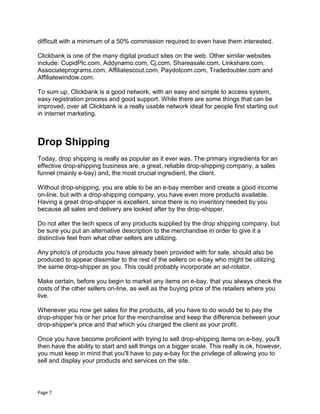 Page 7
difficult with a minimum of a 50% commission required to even have them interested.
Clickbank is one of the many digital product sites on the web. Other similar websites
include: CupidPlc.com, Addynamo.com, Cj.com, Shareasale.com, Linkshare.com,
Associateprograms.com, Affiliatescout.com, Paydotcom.com, Tradedoubler.com and
Affiliatewindow.com.
To sum up, Clickbank is a good network, with an easy and simple to access system,
easy registration process and good support. While there are some things that can be
improved, over all Clickbank is a really usable network ideal for people first starting out
in internet marketing.
Drop Shipping
Today, drop shipping is really as popular as it ever was. The primary ingredients for an
effective drop-shipping business are: a great, reliable drop-shipping company, a sales
funnel (mainly e-bay) and, the most crucial ingredient, the client.
Without drop-shipping, you are able to be an e-bay member and create a good income
on-line, but with a drop-shipping company, you have even more products available.
Having a great drop-shipper is excellent, since there is no inventory needed by you
because all sales and delivery are looked after by the drop-shipper.
Do not alter the tech specs of any products supplied by the drop shipping company, but
be sure you put an alternative description to the merchandise in order to give it a
distinctive feel from what other sellers are utilizing.
Any photo's of products you have already been provided with for sale, should also be
produced to appear dissimilar to the rest of the sellers on e-bay who might be utilizing
the same drop-shipper as you. This could probably incorporate an ad-rotator.
Make certain, before you begin to market any items on e-bay, that you always check the
costs of the other sellers on-line, as well as the buying price of the retailers where you
live.
Whenever you now get sales for the products, all you have to do would be to pay the
drop-shipper his or her price for the merchandise and keep the difference between your
drop-shipper's price and that which you charged the client as your profit.
Once you have become proficient with trying to sell drop-shipping items on e-bay, you'll
then have the ability to start and sell things on a bigger scale. This really is ok, however,
you must keep in mind that you'll have to pay e-bay for the privilege of allowing you to
sell and display your products and services on the site.
 