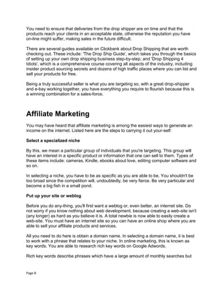 Page 8
You need to ensure that deliveries from the drop shipper are on time and that the
products reach your clients in an acceptable state, otherwise the reputation you have
on-line might suffer, making sales in the future difficult.
There are several guides available on Clickbank about Drop Shipping that are worth
checking out. These include: 'The Drop Ship Guide', which takes you through the basics
of setting up your own drop shipping business step-by-step; and 'Drop Shipping 4
Idiots', which is a comprehensive course covering all aspects of the industry, including
insider product sourcing secrets and dozens of high traffic places where you can list and
sell your products for free.
Being a truly successful seller is what you are targeting so, with a great drop-shipper
and e-bay working together, you have everything you require to flourish because this is
a winning combination for a sales-force.
Affiliate Marketing
You may have heard that affiliate marketing is among the easiest ways to generate an
income on the internet. Listed here are the steps to carrying it out your-self:
Select a specialized niche
By this, we mean a particular group of individuals that you're targeting. This group will
have an interest in a specific product or information that one can sell to them. Types of
these items include: cameras, Kindle, ebooks about love, editing computer software and
so on.
In selecting a niche, you have to be as specific as you are able to be. You shouldn't be
too broad since the competition will, undoubtedly, be very fierce. Be very particular and
become a big fish in a small pond.
Put up your site or weblog
Before you do any-thing, you'll first want a weblog or, even better, an internet site. Do
not worry if you know nothing about web development, because creating a web-site isn't
(any longer) as hard as you believe it is. A total newbie is now able to easily create a
web-site. You must have an internet site so you can have an online shop where you are
able to sell your affiliate products and services.
All you need to do here is obtain a domain name. In selecting a domain name, it is best
to work with a phrase that relates to your niche. In online marketing, this is known as
key words. You are able to research rich key words on Google Adwords.
Rich key words describe phrases which have a large amount of monthly searches but
 