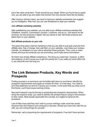 Page 9
just a few sites using them. These should be your target. When you found have a great
one, you are able to go and obtain that domain from any domain store like Go-Daddy.
After having a domain name, you have to host your website somewhere (we suggest
you try Hostgator). After that, you can use Wordpress to style your website.
Join affiliate marketing websites
After establishing your website, you are able to join affiliate marketing websites like
ClickBank, Amazon, Commission Junction, Linkshare, and so on. Just search for the
products, be they physical or digital, that you desire to sell. Get those products and
place them on your website.
Sell affiliate products on your site
The great thing about internet marketing is that you are able to just grab products from
affiliate sites, free of charge, then sell them on your websites. Just make your reviews,
tutorials, (or whatever) on your site to advertise those products. Then, once a visitor
comes and buys the products you are promoting, you'll make some commission.
So that's how simple affiliate marketing is. The thing you need here, however, is effort
and patience. It won't cause you to get rich quickly but, if you really put some effort into
it, you will profit over the long run.
The Link Between Products, Key Words and
Prospects
Finding success in e-commerce can be boiled right down to one theme: Identify the
prospect's requirements and supply an answer for them. It is that easy. You need to
print that statement out and fix it across your monitor. In the event that you stray out of
this theme, you'll have issues earning money.
Key-word research may be the key to pinpointing the prospect's requirements. When
doing the keyword study, you need to identify the phrases they're using to find answers
to their needs. Most people appreciate this concept, but neglect to advance the
procedure.
Lots of folks have said they don't wish to pursue rankings under some key words
because they don't feature such products or services. Should you have ever said this as
well, you are ruining things for yourself.
Remember, we're pinpointing the requirements of prospects. If we don't have services
 