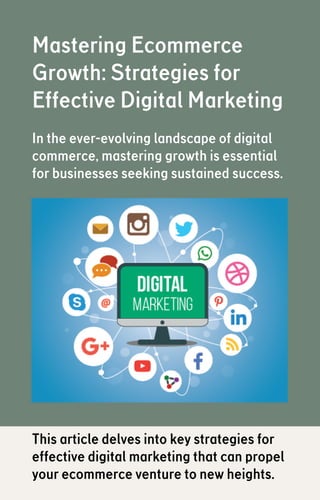 Mastering Ecommerce
Growth: Strategies for
Effective Digital Marketing
In the ever-evolving landscape of digital
commerce, mastering growth is essential
for businesses seeking sustained success.
This article delves into key strategies for
effective digital marketing that can propel
your ecommerce venture to new heights.
 