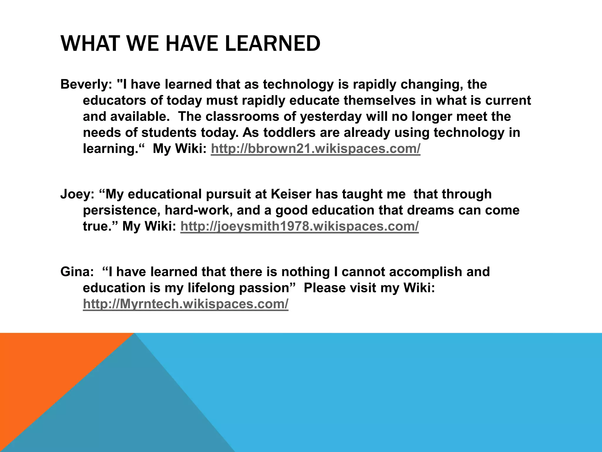 WHAT WE HAVE LEARNED
Beverly: "I have learned that as technology is rapidly changing, the
   educators of today must rapidly educate themselves in what is current
   and available. The classrooms of yesterday will no longer meet the
   needs of students today. As toddlers are already using technology in
   learning.“ My Wiki: http://bbrown21.wikispaces.com/


Joey: “My educational pursuit at Keiser has taught me that through
   persistence, hard work, and a good education that dreams can come
   true.” My Wiki: http://joeysmith1978.wikispaces.com/


Gina: “I have learned that I can do anything I prepare myself for through
   education and that education is my life long passion.” Please visit my
   Wiki: http://Myrntech.wikispaces.com/
 