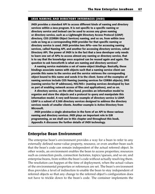 The New Enterprise JavaBean           67


  JAVA NAMING AND DIRECTORY INTERFACES (JNDI)

  JNDI provides a standard API to access different kinds of naming and directory
  services within a Java program. It is not specific to a specific naming or
  directory service and instead can be used to access any given naming
  or directory service, such as a Lightweght Directory Access Protocol (LDAP)
  directory, COS (CORBA Object Services) naming, and so on, from within Java
  code as long as a corresponding JNDI provider for that specific naming or
  directory service is used. JNDI provides two APIs—one for accessing naming
  services, called Naming API, and another for accessing directory services, called
  Directory API. The power of JNDI is in the fact that a Java developer only needs
  to learn one set of APIs to access almost any naming or directory service, that
  is to say that the knowledge once acquired can be reused again and again. The
  question to ask henceforth is what are naming and directory services?
     A naming service maintains a set of name-object bindings. Basically, these
  bindings associate names with objects such that a naming service client can
  provide this name to the service and the service retrieves the corresponding
  object bound to this name and sends it to the client. Some of the examples of
  naming services include COS Naming (naming services for CORBA objects), DNS
  (naming service for IP addresses), NIS/NIS+ (naming services developed by Sun
  as part of enabling network access of files and applications), and so on.
     A directory service, on the other hand, provides an information model to
  organize and store the objects and a protocol to query and manipulate this
  information model. A very well-known example of directory service is LDAP.
  LDAP is a subset of X.500 directory services designed to address the directory
  services needs of smaller clients. Another example is Active Directory from
  Microsoft.
     JNDI provides a single abstraction in the form of an API to these various
  naming and directory services. JNDI plays an important role in EJB
  programming, as we shall see in this chapter and throughout this book.
  Appendix A discusses the further details of JNDI technology.



Enterprise Bean Environment
The enterprise bean’s environment provides a way for a bean to refer to any
externally defined name-value property, resource, or even another bean such
that the bean’s code can remain independent of the actual referred object. In
other words, an environment enables the bean to access properties; resources
such as connection pools, connection factories, topics/queues, and so on; and
enterprise beans, from within the bean’s code without actually resolving them.
The resolution can happen at the time of deployment, when the actual values
of the environmental properties or references are set. The bean’s environment
thus provides a level of indirection to enable the bean to stay independent of
referred objects so that any change to the referred object’s configuration does
not have to trickle down to the bean’s code. The container implements the
 