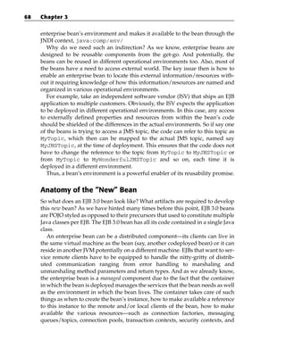 68   Chapter 3


     enterprise bean’s environment and makes it available to the bean through the
     JNDI context, java:comp/env/
        Why do we need such an indirection? As we know, enterprise beans are
     designed to be reusable components from the get-go. And potentially, the
     beans can be reused in different operational environments too. Also, most of
     the beans have a need to access external world. The key issue then is how to
     enable an enterprise bean to locate this external information/resources with-
     out it requiring knowledge of how this information/resources are named and
     organized in various operational environments.
        For example, take an independent software vendor (ISV) that ships an EJB
     application to multiple customers. Obviously, the ISV expects the application
     to be deployed in different operational environments. In this case, any access
     to externally defined properties and resources from within the bean’s code
     should be shielded of the differences in the actual environments. So if say one
     of the beans is trying to access a JMS topic, the code can refer to this topic as
     MyTopic, which then can be mapped to the actual JMS topic, named say
     MyJMSTopic, at the time of deployment. This ensures that the code does not
     have to change the reference to the topic from MyTopic to MyJMSTopic or
     from MyTopic to MyWonderfulJMSTopic and so on, each time it is
     deployed in a different environment.
        Thus, a bean’s environment is a powerful enabler of its reusability promise.


     Anatomy of the “New” Bean
     So what does an EJB 3.0 bean look like? What artifacts are required to develop
     this new bean? As we have hinted many times before this point, EJB 3.0 beans
     are POJO styled as opposed to their precursors that used to constitute multiple
     Java classes per EJB. The EJB 3.0 bean has all its code contained in a single Java
     class.
        An enterprise bean can be a distributed component—its clients can live in
     the same virtual machine as the bean (say, another codeployed bean) or it can
     reside in another JVM potentially on a different machine. EJBs that want to ser-
     vice remote clients have to be equipped to handle the nitty-gritty of distrib-
     uted communication ranging from error handling to marshaling and
     unmarshaling method parameters and return types. And as we already know,
     the enterprise bean is a managed component due to the fact that the container
     in which the bean is deployed manages the services that the bean needs as well
     as the environment in which the bean lives. The container takes care of such
     things as when to create the bean’s instance, how to make available a reference
     to this instance to the remote and/or local clients of the bean, how to make
     available the various resources—such as connection factories, messaging
     queues/topics, connection pools, transaction contexts, security contexts, and
 