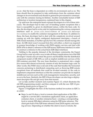 The New Enterprise JavaBean           69


so on—that the bean is dependent on within its environment and so on. The
bean should thus be prepared to take notifications from the container about
changes to its environment and should in general be provisioned to communi-
cate with the container during its lifetime. Another remarkable feature of EJB
architecture is location transparency, explained later in this chapter.
   Up until now the enterprise beans exposed developers to a lot of these intri-
cacies. The developer had to take care of handling system exceptions that a
bean is susceptible to, given its distributed nature, within the bean code. So
also, the developer had to write code for implementing the various component
interfaces such as javax.ejb.SessionBean or javax.ejb.Message
DrivenBean to enable the container management of the bean. In addition to
these, the bean developer had to deal with the complexity involved around
coming up with the rightly configured deployment descriptor, a bunch of
XML-based metadata, to further specify how the container should manage the
bean. An EJB client wasn’t excused from this web either; a client was required
to possess knowledge of working with JNDI registry services and deal with
JNDI APIs to obtain a reference to the EJB factory (EJB home interface) in order
to construct a reference to the actual bean (EJB object interface).
   Yielding to the popular demand of the developer community, the Expert
Group had to come up with a way to take all these complications out of the EJB
developer’s hands and yet retain the power and flexibility that the distributed
component model of EJB APIs as well as implicit middleware services of the
EJB container provided. The new bean therefore is anatomized into a single
Java source that almost exclusively consists of only the business logic code. In
other words, this POJO class is devoid of the code that handles the horizontal
concerns pertaining to distributed computing such as throwing RMI remote
exceptions from all methods that could be invoked remotely or the code to
implement component interfaces so that the container can provide its implicit
middleware services such as life cycle management, transaction, security, and
so on to the bean. Similarly, the EJB 3.0 bean developer can also forgo a deploy-
ment descriptor file and get away from that morass.
   Let us take another moment and examine Figure 3.3, which illustrates the
old EJB programming model, and then compare it with the new EJB 3.0 pro-
gramming model given in Figure 3.4.
   Figure 3.3 highlights the flow of the business method invocation in EJB 2.x
as under:
  ■■   Steps 1a and 1b show a local or remote client application of the EJB—
       might be a servlet/JSP, a standalone application client, an application
       container client, or another enterprise bean—creating a corresponding
       local or remote EJB object reference using the EJB home reference. The
       client gets hold of the EJB home reference from JNDI registry and nam-
       ing services. Depending on whether the client is local or remote, the
 