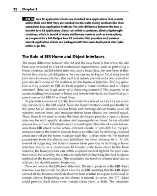 72   Chapter 3


       N OT E Java EE application clients are standard Java applications that execute
       within their own JVM. They are invoked via the static main() methods like their
       standalone Java application brethren. The only difference between the two is
       that the Java EE application clients run within a container, albeit a lightweight
       container, which is devoid of many middleware services such as transactions,
       as compared to a full-fledged Java EE container that provides such services.
       Java EE application clients are packaged with their own deployment descriptor
       within a .jar file.



     The Role of EJB Home and Object Interfaces
     The major difference between the old and the new bean is that while the old
     bean was exposed to a lot of contractual requirements, such as providing a
     home interface, an EJB object interface, and a bean class, the new bean is lim-
     ited in its contractual obligations. As you can see in Figure 3.4, it only has to
     provide a business interface (for local and remote clients) and a bean class that
     provides definitions of the methods on this business interface. The big ques-
     tion is why doesn’t an EJB 3.0 bean require a home interface and an object
     interface? How can it get away with these requirements? The answers lie in
     understanding the purpose of home and remote interfaces and how that pur-
     pose is served in EJB 3.0 without them.
        In previous versions of EJB, the home interface served as a factory for creat-
     ing references to the EJB object. Now the home interface could practically be
     the same for all stateless session beans and message-driven beans, since all
     stateless session bean and message-driven bean objects are created equal.
     Thus, there is no need to make the bean developer provide a specific home
     interface for each specific stateless and message-driven bean. As for stateful
     session beans, their EJB objects aren’t created equal; the state of a stateful ses-
     sion bean EJB object varies across different clients. In pre–EJB 3.0, the per-
     instance state of the stateful session bean was initialized by defining a special
     create method on the home interface such that it takes state via the method
     parameters from the clients and initializes the bean instance to it. In 3.0,
     instead of subjecting the stateful session bean provider to defining a home
     interface simply as a mechanism to transfer state from client to the bean
     instance, the bean provider can define a special method right in the bean class
     that would be called by the container right before invoking the first business
     method on the bean instance. This eliminates the need for a home interface as
     a factory for stateful session beans, too.
        Now we come to the EJB object interface. The main purpose of the EJB object
     interface was to provide the client view for an EJB, meaning that the EJB object
     carried all the business methods that the bean wanted to expose to its local or
     remote clients. Depending on the clients it intends to serve, the EJB object
     could provide local client view, remote client view, or both. The container
 