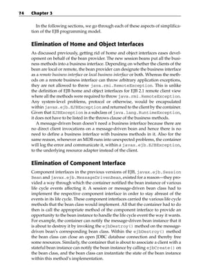 74   Chapter 3


        In the following sections, we go through each of these aspects of simplifica-
     tion of the EJB programming model.


     Elimination of Home and Object Interfaces
     As discussed previously, getting rid of home and object interfaces eases devel-
     opment on behalf of the bean provider. The new session beans put all the busi-
     ness methods into a business interface. Depending on whether the clients of the
     bean are local or remote, the bean provider can designate the business interface
     as a remote business interface or local business interface or both. Whereas the meth-
     ods on a remote business interface can throw arbitrary application exceptions,
     they are not allowed to throw java.rmi.RemoteException. This is unlike
     the definition of EJB home and object interfaces for EJB 2.1 remote client view
     where all the methods were required to throw java.rmi.RemoteException.
     Any system-level problems, protocol or otherwise, would be encapsulated
     within javax.ejb.EJBException and returned to the client by the container.
     Given that EJBException is a subclass of java.lang.RuntimeException,
     it does not have to be listed in the throws clause of the business methods.
        A message-driven bean doesn’t need a business interface because there are
     no direct client invocations on a message-driven bean and hence there is no
     need to define a business interface with business methods in it. Also for the
     same reason, whenever an MDB runs into unexpected problems, the container
     will log the error and communicate it, within a javax.ejb.EJBException,
     to the underlying resource adapter instead of the client.


     Elimination of Component Interface
     Component interfaces in the previous versions of EJB, javax.ejb.Session
     Bean and javax.ejb.MessageDrivenBean, existed for a reason—they pro-
     vided a way through which the container notified the bean instance of various
     life cycle events affecting it. A session or message-driven bean class had to
     implement the respective component interface in order to stay abreast of the
     events in its life cycle. These component interfaces carried the various life cycle
     methods that the bean class would implement. All that the container had to do
     then is call the appropriate method of the component interface to provide an
     opportunity to the bean instance to handle the life cycle event the way it wants.
     For example, the container can notify the message-driven bean instance that it
     is about to destroy it by invoking the ejbDestroy() method on the message-
     driven bean’s corresponding bean class. Within the ejbDestroy() method
     the bean class can close an open JDBC database connection and thereby free
     some resources. Similarly, the container that is about to associate a client with a
     stateful bean instance can notify the bean instance by calling ejbCreate() on
     the bean class, and the bean class can instantiate the state of the bean instance
     within this method’s implementation.
 