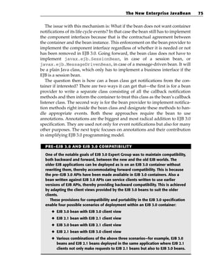 The New Enterprise JavaBean           75


   The issue with this mechanism is: What if the bean does not want container
notifications of its life cycle events? In that case the bean still has to implement
the component interfaces because that is the contractual agreement between
the container and the bean instance. This enforcement on the bean provider to
implement the component interface regardless of whether it is needed or not
has been removed in EJB 3.0. Going forward, the bean class does not have to
implement javax.ejb.SessionBean, in case of a session bean, or
javax.ejb.MessageDrivenBean, in case of a message-driven bean. It will
be a plain Java class, which only has to implement a business interface if the
EJB is a session bean.
   The question then is how can a bean class get notifications from the con-
tainer if interested? There are two ways it can get that—the first is for a bean
provider to write a separate class consisting of all the callback notification
methods and then inform the container to treat this class as the bean’s callback
listener class. The second way is for the bean provider to implement notifica-
tion methods right inside the bean class and designate these methods to han-
dle appropriate events. Both these approaches require the bean to use
annotations. Annotations are the biggest and most radical addition to EJB 3.0
specification. They are used not only for event notifications but also for many
other purposes. The next topic focuses on annotations and their contribution
in simplifying EJB 3.0 programming model.

  PRE–EJB 3.0 AND EJB 3.0 COMPATIBILITY

  One of the notable goals of EJB 3.0 Expert Group was to maintain compatibility,
  both backward and forward, between the new and the old EJB worlds. The
  older EJB applications can be deployed as is on an EJB 3.0 container without
  rewriting them, thereby accommodating forward compatibility. This is because
  the pre–EJB 3.0 APIs have been made available in EJB 3.0 containers. Also a
  bean written against EJB 3.0 APIs can service clients written to use earlier
  versions of EJB APIs, thereby providing backward compatibility. This is achieved
  by adapting the client views provided by the EJB 3.0 beans to suit the older
  clients.
     These provisions for compatibility and portability in the EJB 3.0 specification
  enable four possible scenarios of deployment within an EJB 3.0 container:
      ◆ EJB 3.0 bean with EJB 3.0 client view
      ◆ EJB 2.1 bean with EJB 2.1 client view
      ◆ EJB 3.0 bean with EJB 2.1 client view
      ◆ EJB 2.1 bean with EJB 3.0 client view
      ◆ Various combinations of the above three scenarios—for example, EJB 3.0
        beans and EJB 2.1 beans deployed in the same application where EJB 2.1
        clients not only make requests to EJB 2.1 beans but also to EJB 3.0 beans.
 
