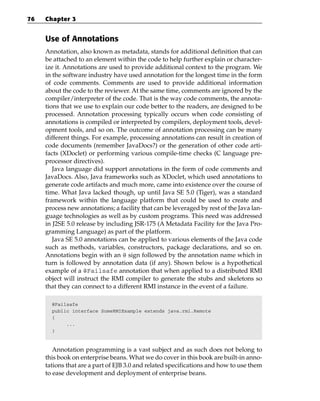 76   Chapter 3


     Use of Annotations
     Annotation, also known as metadata, stands for additional definition that can
     be attached to an element within the code to help further explain or character-
     ize it. Annotations are used to provide additional context to the program. We
     in the software industry have used annotation for the longest time in the form
     of code comments. Comments are used to provide additional information
     about the code to the reviewer. At the same time, comments are ignored by the
     compiler/interpreter of the code. That is the way code comments, the annota-
     tions that we use to explain our code better to the readers, are designed to be
     processed. Annotation processing typically occurs when code consisting of
     annotations is compiled or interpreted by compilers, deployment tools, devel-
     opment tools, and so on. The outcome of annotation processing can be many
     different things. For example, processing annotations can result in creation of
     code documents (remember JavaDocs?) or the generation of other code arti-
     facts (XDoclet) or performing various compile-time checks (C language pre-
     processor directives).
        Java language did support annotations in the form of code comments and
     JavaDocs. Also, Java frameworks such as XDoclet, which used annotations to
     generate code artifacts and much more, came into existence over the course of
     time. What Java lacked though, up until Java SE 5.0 (Tiger), was a standard
     framework within the language platform that could be used to create and
     process new annotations; a facility that can be leveraged by rest of the Java lan-
     guage technologies as well as by custom programs. This need was addressed
     in J2SE 5.0 release by including JSR-175 (A Metadata Facility for the Java Pro-
     gramming Language) as part of the platform.
        Java SE 5.0 annotations can be applied to various elements of the Java code
     such as methods, variables, constructors, package declarations, and so on.
     Annotations begin with an @ sign followed by the annotation name which in
     turn is followed by annotation data (if any). Shown below is a hypothetical
     example of a @Failsafe annotation that when applied to a distributed RMI
     object will instruct the RMI compiler to generate the stubs and skeletons so
     that they can connect to a different RMI instance in the event of a failure.

       @Failsafe
       public interface SomeRMIExample extends java.rmi.Remote
       {
            ...
       }



        Annotation programming is a vast subject and as such does not belong to
     this book on enterprise beans. What we do cover in this book are built-in anno-
     tations that are a part of EJB 3.0 and related specifications and how to use them
     to ease development and deployment of enterprise beans.
 
