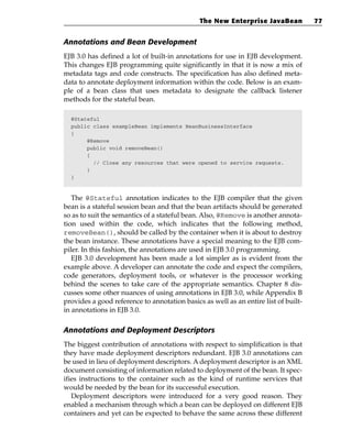 The New Enterprise JavaBean            77


Annotations and Bean Development
EJB 3.0 has defined a lot of built-in annotations for use in EJB development.
This changes EJB programming quite significantly in that it is now a mix of
metadata tags and code constructs. The specification has also defined meta-
data to annotate deployment information within the code. Below is an exam-
ple of a bean class that uses metadata to designate the callback listener
methods for the stateful bean.

  @Stateful
  public class exampleBean implements BeanBusinessInterface
  {
       @Remove
       public void removeBean()
       {
         // Close any resources that were opened to service requests.
       }
  }



   The @Stateful annotation indicates to the EJB compiler that the given
bean is a stateful session bean and that the bean artifacts should be generated
so as to suit the semantics of a stateful bean. Also, @Remove is another annota-
tion used within the code, which indicates that the following method,
removeBean(), should be called by the container when it is about to destroy
the bean instance. These annotations have a special meaning to the EJB com-
piler. In this fashion, the annotations are used in EJB 3.0 programming.
   EJB 3.0 development has been made a lot simpler as is evident from the
example above. A developer can annotate the code and expect the compilers,
code generators, deployment tools, or whatever is the processor working
behind the scenes to take care of the appropriate semantics. Chapter 8 dis-
cusses some other nuances of using annotations in EJB 3.0, while Appendix B
provides a good reference to annotation basics as well as an entire list of built-
in annotations in EJB 3.0.

Annotations and Deployment Descriptors
The biggest contribution of annotations with respect to simplification is that
they have made deployment descriptors redundant. EJB 3.0 annotations can
be used in lieu of deployment descriptors. A deployment descriptor is an XML
document consisting of information related to deployment of the bean. It spec-
ifies instructions to the container such as the kind of runtime services that
would be needed by the bean for its successful execution.
   Deployment descriptors were introduced for a very good reason. They
enabled a mechanism through which a bean can be deployed on different EJB
containers and yet can be expected to behave the same across these different
 