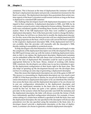 78   Chapter 3


     containers. This is because at the time of deployment the container will read
     the bean’s deployment descriptor and provide a standard environment for the
     bean’s execution. The deployment descriptor thus guarantees that certain run-
     time aspects of the bean’s execution would remain uniform as long as the bean
     is deployed in a standard EJB container.
        The challenge that developers faced with deployment descriptors was with
     regard to their complexity. A deployment descriptor is XML, and XML by its
     very nature is prone to error when subjected to human editing. Therefore, only
     tools were considered capable of handling these chunks of deployment infor-
     mation. Most of the EJB deployment tools thus were enabled to generate
     deployment descriptors. Now if the bean provider wants to change the behav-
     ior of the bean, he will have no choice but to modify the deployment descrip-
     tor. For this, most of the time the bean provider will use a deployment tool GUI
     to change properties on the bean, which in turn will convert the bean’s settings
     to the respective deployment descriptor XML. If the deployment tool GUI is
     not available, then the provider will manually edit the descriptor’s XML
     thereby making it susceptible to syntactical errors.
        To help developers who find themselves in this situation and largely to take
     the complexity of the deployment descriptor out of the development life cycle,
     the EJB Expert Group came up with the notion of defining deployment meta-
     data so that it can replace the deployment descriptor. Deployment metadata
     can be embedded within the EJB code (bean class or business interface) such
     that at the time of deployment this metadata could be used to provide the
     appropriate behavior to the bean. Hence, instead of working with clumsy
     XML constructs, the developers can utilize easy to use Java metadata to spec-
     ify the deployment configuration of their beans right in the bean class. This
     also helps in speeding up the development because now the developer does
     not have to undergo an extra step of generating a deployment descriptor.
        Does this mean that deployment descriptors are out of the game in EJB 3.0?
     The answer is a resounding no. Deployment descriptors are very much a part
     of EJB 3.0. If the bean provider so desires, he can put all of the bean’s configu-
     ration information in deployment descriptor or he can distribute this informa-
     tion across the bean class and the deployment descriptor or he can choose not
     to put any configuration information in the deployment descriptor and
     instead use deployment metadata in the bean class to specify it, and that
     would be fine too. So there are quite a few options available to the bean
     provider. In the scenario where the bean provider uses both the metadata and
     the deployment descriptor, the latter will always override the former if both
     have redundantly specified configuration information. For example, if trans-
     action setting of a certain bean method is specified in both the bean class and
     the deployment descriptor, the one specified in the descriptor will always take
     precedence over the one specified using the metadata in the bean class. If a
     developer doesn’t provide a deployment descriptor, at the time of deploy-
     ment, a container can choose to generate a skeleton deployment descriptor.
 