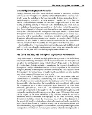 The New Enterprise JavaBean           79


Container Specific Deployment Descriptor
The EJB container provides a lot of container services in a standard, uniform
fashion, and the bean provider asks the container to make these services avail-
able by using the metadata in the bean class or by defining a standard deploy-
ment descriptor. In addition to these standard container services, there are
certain value-added services that the container can provide, such as load bal-
ancing, clustering, caching of relatively static information, and so on that are
over and above the container services that are defined as part of the specifica-
tion. The configuration information of these value-added services is described
usually in a container-specific deployment descriptor. Hence, a typical bean
deployment consists of a standard deployment descriptor, a file named ejb-
jar.xml, and a nonstandard proprietary container-specific deployment
descriptor, whose file name varies from container to container. With EJB 3.0, a
container can also choose to provide respective metadata for the value-added
services, which can then be used by the bean provider in the bean class.
   As should be clear by now, annotations are used pervasively in EJB 3.0. And
such pervasive use of deployment annotations certainly warrants a discussion
on what are the pros and cons of using deployment annotations.

The Good, the Bad, and the Ugly of Deployment Annotations
Using annotations to describe the deployment configuration of the bean can be
convenient and tricky at the same time. Convenient because the bean provider
can place the configuration along with the bean’s logic, right at the time of
developing bean. Both the activities—developing the bean and describing the
deployment configuration of the bean—can be accomplished at the same time
and place, thereby increasing the developer productivity. Tricky because if not
done properly the convenience of deployment annotations can also quickly
turn into a process nightmare, and here is why.
   Conventionally, EJB application life cycle is divided into various tasks, and
a separate role is accorded to accomplishing each of these tasks. For instance,
the role of a bean provider is to develop the bean and supply it to the applica-
tion assembler who then takes the bean’s Ejb-jar and assembles it with rest of
the components such as other enterprise beans (supplied by other bean
providers), JSP/servlets, and so on. The assembler then passes down the
assembled components to the deployer who is responsible for deploying and
postdeployment tuning of the components. In a given EJB project, these roles
can be played by the same individual or by different people. In a scenario
where the bean is developed and deployed by the same individual, using
deployment metadata within the bean’s code can work out fine. Because it is
the same individual who is in charge of development and deployment of the
bean, there is less chance of problems arising due to miscommunication and
misunderstanding regarding the division of labor with respect to deployment
configuration specification. However, in a scenario where the bean provider is
 