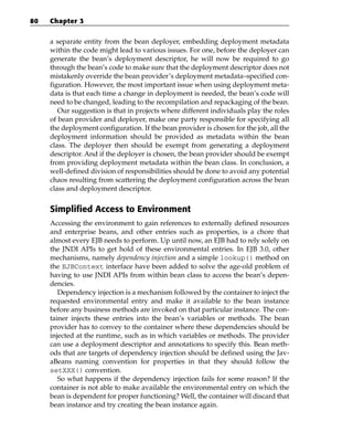 80   Chapter 3


     a separate entity from the bean deployer, embedding deployment metadata
     within the code might lead to various issues. For one, before the deployer can
     generate the bean’s deployment descriptor, he will now be required to go
     through the bean’s code to make sure that the deployment descriptor does not
     mistakenly override the bean provider’s deployment metadata–specified con-
     figuration. However, the most important issue when using deployment meta-
     data is that each time a change in deployment is needed, the bean’s code will
     need to be changed, leading to the recompilation and repackaging of the bean.
        Our suggestion is that in projects where different individuals play the roles
     of bean provider and deployer, make one party responsible for specifying all
     the deployment configuration. If the bean provider is chosen for the job, all the
     deployment information should be provided as metadata within the bean
     class. The deployer then should be exempt from generating a deployment
     descriptor. And if the deployer is chosen, the bean provider should be exempt
     from providing deployment metadata within the bean class. In conclusion, a
     well-defined division of responsibilities should be done to avoid any potential
     chaos resulting from scattering the deployment configuration across the bean
     class and deployment descriptor.


     Simplified Access to Environment
     Accessing the environment to gain references to externally defined resources
     and enterprise beans, and other entries such as properties, is a chore that
     almost every EJB needs to perform. Up until now, an EJB had to rely solely on
     the JNDI APIs to get hold of these environmental entries. In EJB 3.0, other
     mechanisms, namely dependency injection and a simple lookup() method on
     the EJBContext interface have been added to solve the age-old problem of
     having to use JNDI APIs from within bean class to access the bean’s depen-
     dencies.
        Dependency injection is a mechanism followed by the container to inject the
     requested environmental entry and make it available to the bean instance
     before any business methods are invoked on that particular instance. The con-
     tainer injects these entries into the bean’s variables or methods. The bean
     provider has to convey to the container where these dependencies should be
     injected at the runtime, such as in which variables or methods. The provider
     can use a deployment descriptor and annotations to specify this. Bean meth-
     ods that are targets of dependency injection should be defined using the Jav-
     aBeans naming convention for properties in that they should follow the
     setXXX() convention.
        So what happens if the dependency injection fails for some reason? If the
     container is not able to make available the environmental entry on which the
     bean is dependent for proper functioning? Well, the container will discard that
     bean instance and try creating the bean instance again.
 