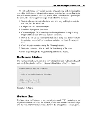 The New Enterprise JavaBean         83


  We will undertake a very simple exercise of developing and deploying the
proverbial HelloBean. It is a stateless session bean that has one method in its
remote business interface, hello(), which when called returns a greeting to
the client. The following are the steps involved in this exercise:
  1. Write the Java code for the business interface, only making it remote in
     this case, and the bean class.
  2. Compile the Java sources in step 1.
  3. Provide a deployment descriptor.
  4. Create the Ejb-jar file, containing the classes generated in step 2, using
     the jar utility or tools provided by your container.
  5. Deploy the Ejb-jar file on the container, either using auto-deploy feature
     (if container supports it) or by using a container provided deployment
     tool.
  6. Check your container to verify the EJB’s deployment.
  7. Write and execute a client to check the functioning of the bean.
  Now let us go through the programming artifacts one by one.


The Business Interface
The business interface, Hello, is a very straightforward POJI consisting of
method declaration for hello(). Source 3.1 is a listing of Hello.java.

  package examples.session.stateless;

  /**
   * This is the Hello business interface.
   */

  public interface Hello {
      public String hello();
  }


Source 3.1 Hello.java.




The Bean Class
The bean class, HelloBean, is also a straightforward POJO consisting of an
implementation of hello(). In addition, it also has annotations that config-
ures the bean appropriately. Source 3.2 shows the listing of HelloBean.java.
 